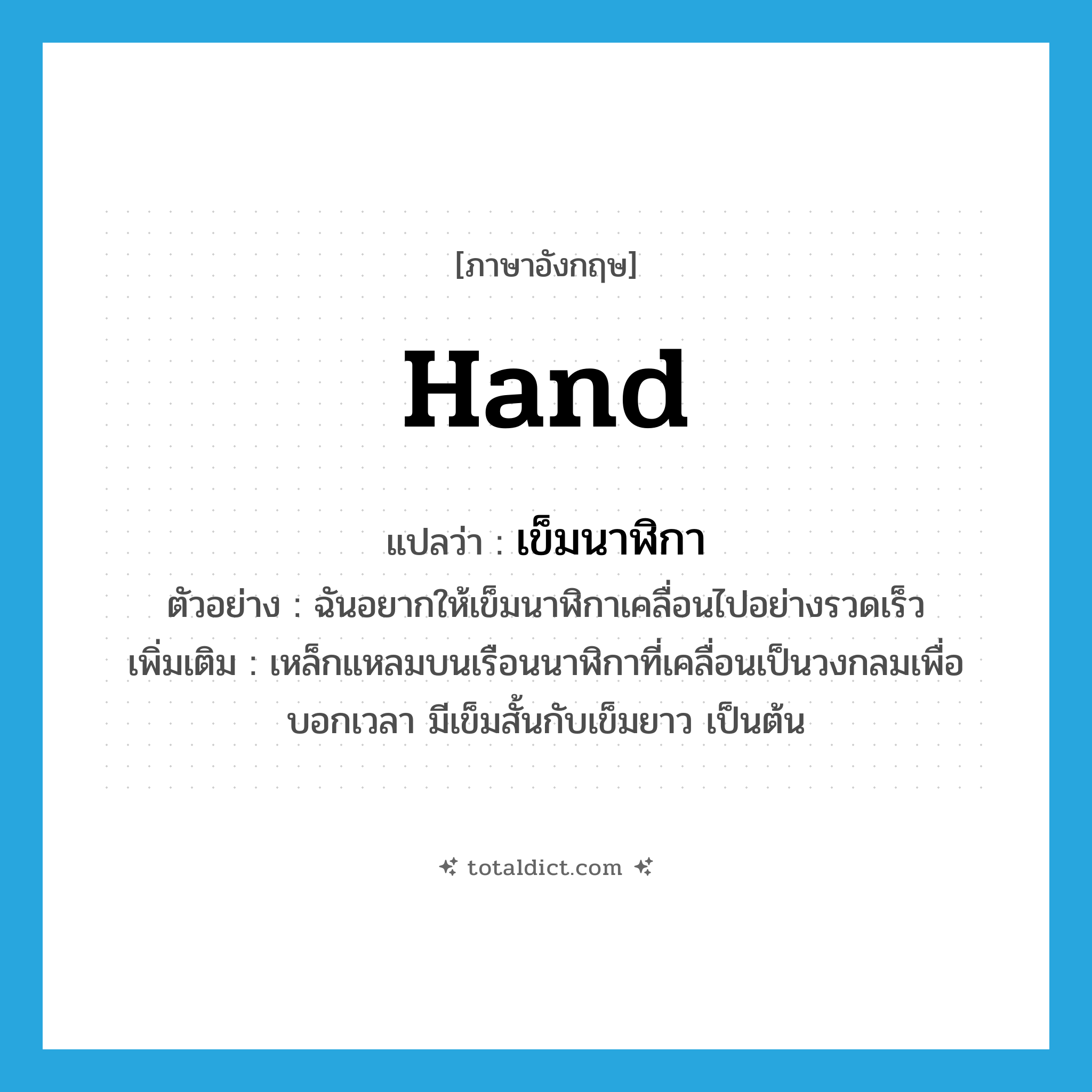 hand แปลว่า?, คำศัพท์ภาษาอังกฤษ hand แปลว่า เข็มนาฬิกา ประเภท N ตัวอย่าง ฉันอยากให้เข็มนาฬิกาเคลื่อนไปอย่างรวดเร็ว เพิ่มเติม เหล็กแหลมบนเรือนนาฬิกาที่เคลื่อนเป็นวงกลมเพื่อบอกเวลา มีเข็มสั้นกับเข็มยาว เป็นต้น หมวด N