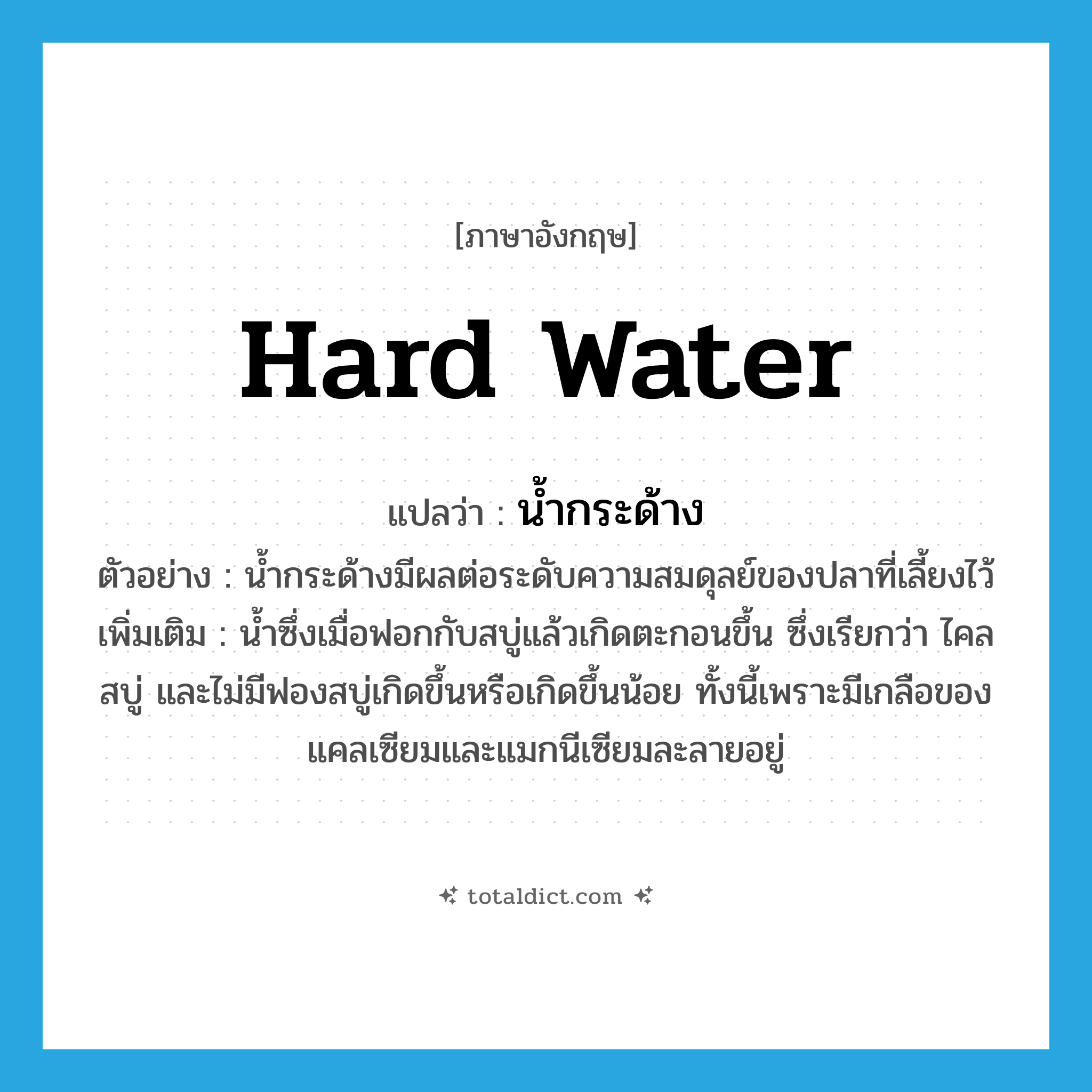 hard water แปลว่า?, คำศัพท์ภาษาอังกฤษ hard water แปลว่า น้ำกระด้าง ประเภท N ตัวอย่าง น้ำกระด้างมีผลต่อระดับความสมดุลย์ของปลาที่เลี้ยงไว้ เพิ่มเติม น้ำซึ่งเมื่อฟอกกับสบู่แล้วเกิดตะกอนขึ้น ซึ่งเรียกว่า ไคลสบู่ และไม่มีฟองสบู่เกิดขึ้นหรือเกิดขึ้นน้อย ทั้งนี้เพราะมีเกลือของแคลเซียมและแมกนีเซียมละลายอยู่ หมวด N