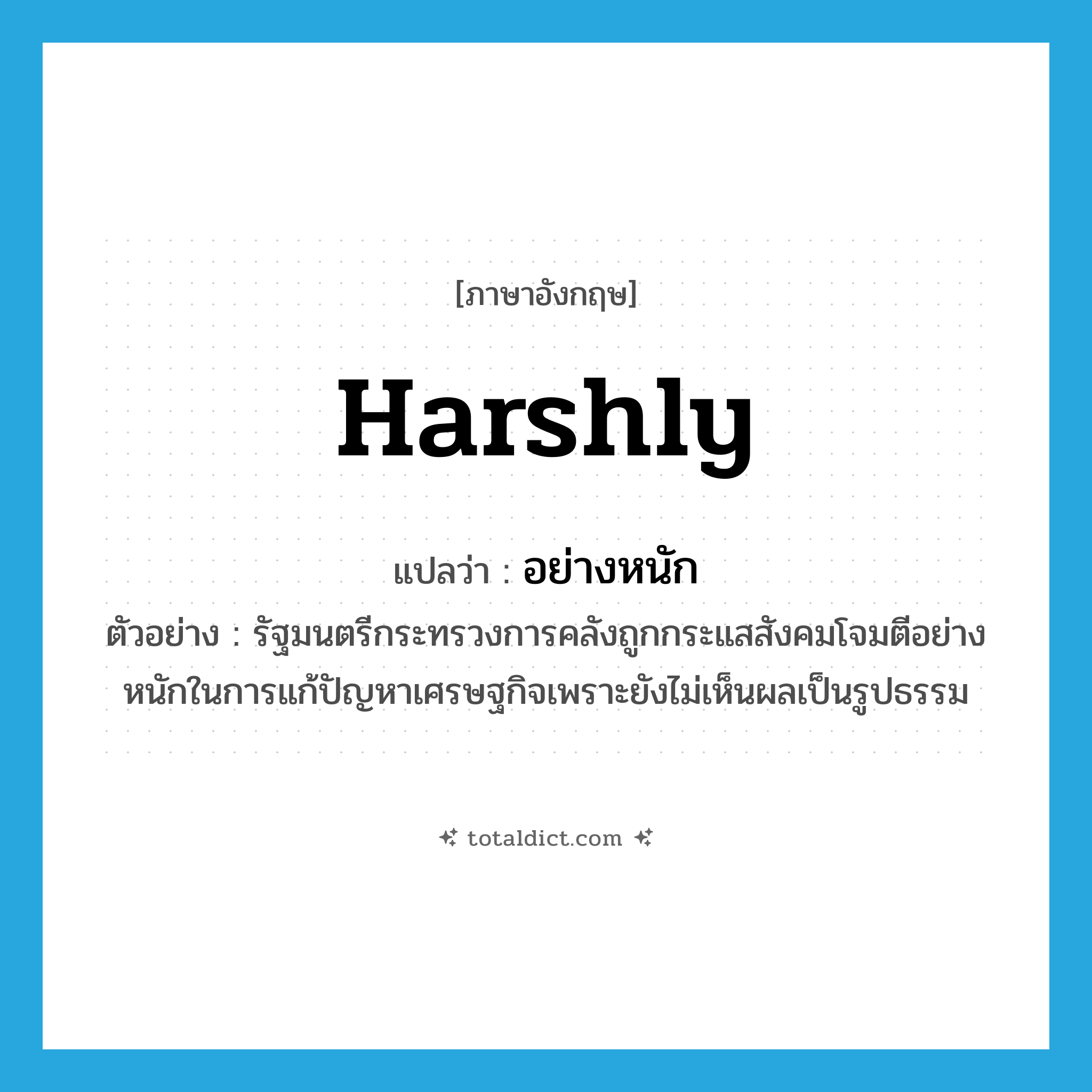 harshly แปลว่า?, คำศัพท์ภาษาอังกฤษ harshly แปลว่า อย่างหนัก ประเภท ADV ตัวอย่าง รัฐมนตรีกระทรวงการคลังถูกกระแสสังคมโจมตีอย่างหนักในการแก้ปัญหาเศรษฐกิจเพราะยังไม่เห็นผลเป็นรูปธรรม หมวด ADV