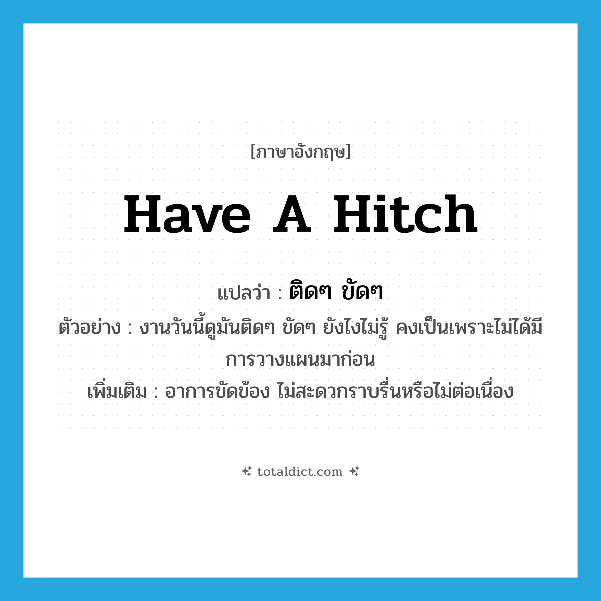 have a hitch แปลว่า?, คำศัพท์ภาษาอังกฤษ have a hitch แปลว่า ติดๆ ขัดๆ ประเภท V ตัวอย่าง งานวันนี้ดูมันติดๆ ขัดๆ ยังไงไม่รู้ คงเป็นเพราะไม่ได้มีการวางแผนมาก่อน เพิ่มเติม อาการขัดข้อง ไม่สะดวกราบรื่นหรือไม่ต่อเนื่อง หมวด V