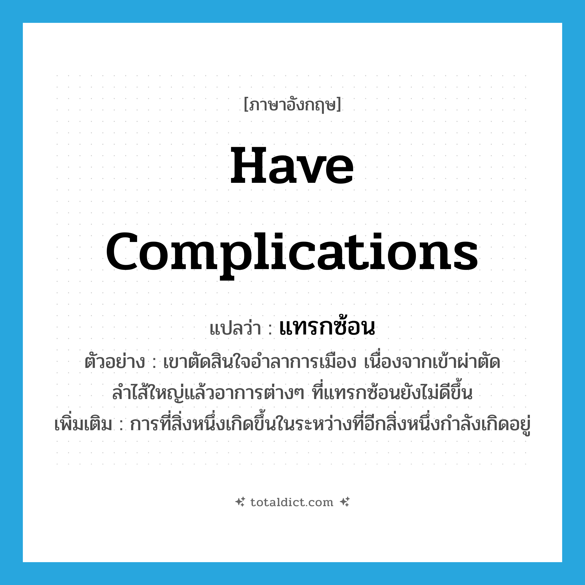 have complications แปลว่า?, คำศัพท์ภาษาอังกฤษ have complications แปลว่า แทรกซ้อน ประเภท V ตัวอย่าง เขาตัดสินใจอำลาการเมือง เนื่องจากเข้าผ่าตัดลำไส้ใหญ่แล้วอาการต่างๆ ที่แทรกซ้อนยังไม่ดีขึ้น เพิ่มเติม การที่สิ่งหนึ่งเกิดขึ้นในระหว่างที่อีกสิ่งหนึ่งกำลังเกิดอยู่ หมวด V