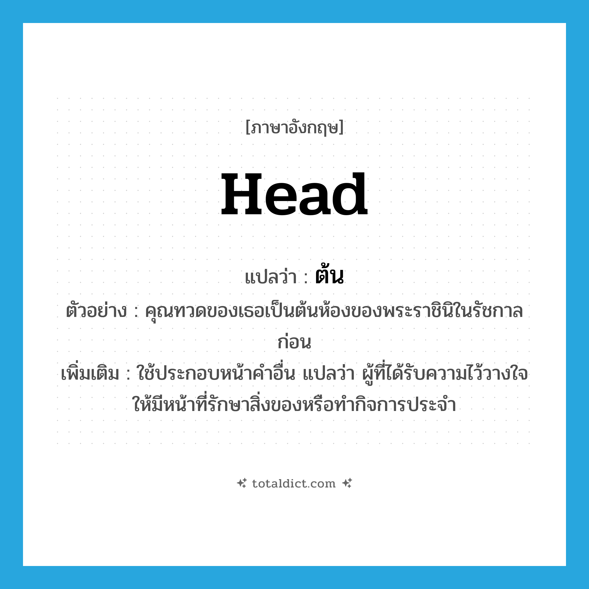 head แปลว่า?, คำศัพท์ภาษาอังกฤษ head แปลว่า ต้น ประเภท N ตัวอย่าง คุณทวดของเธอเป็นต้นห้องของพระราชินิในรัชกาลก่อน เพิ่มเติม ใช้ประกอบหน้าคำอื่น แปลว่า ผู้ที่ได้รับความไว้วางใจให้มีหน้าที่รักษาสิ่งของหรือทำกิจการประจำ หมวด N