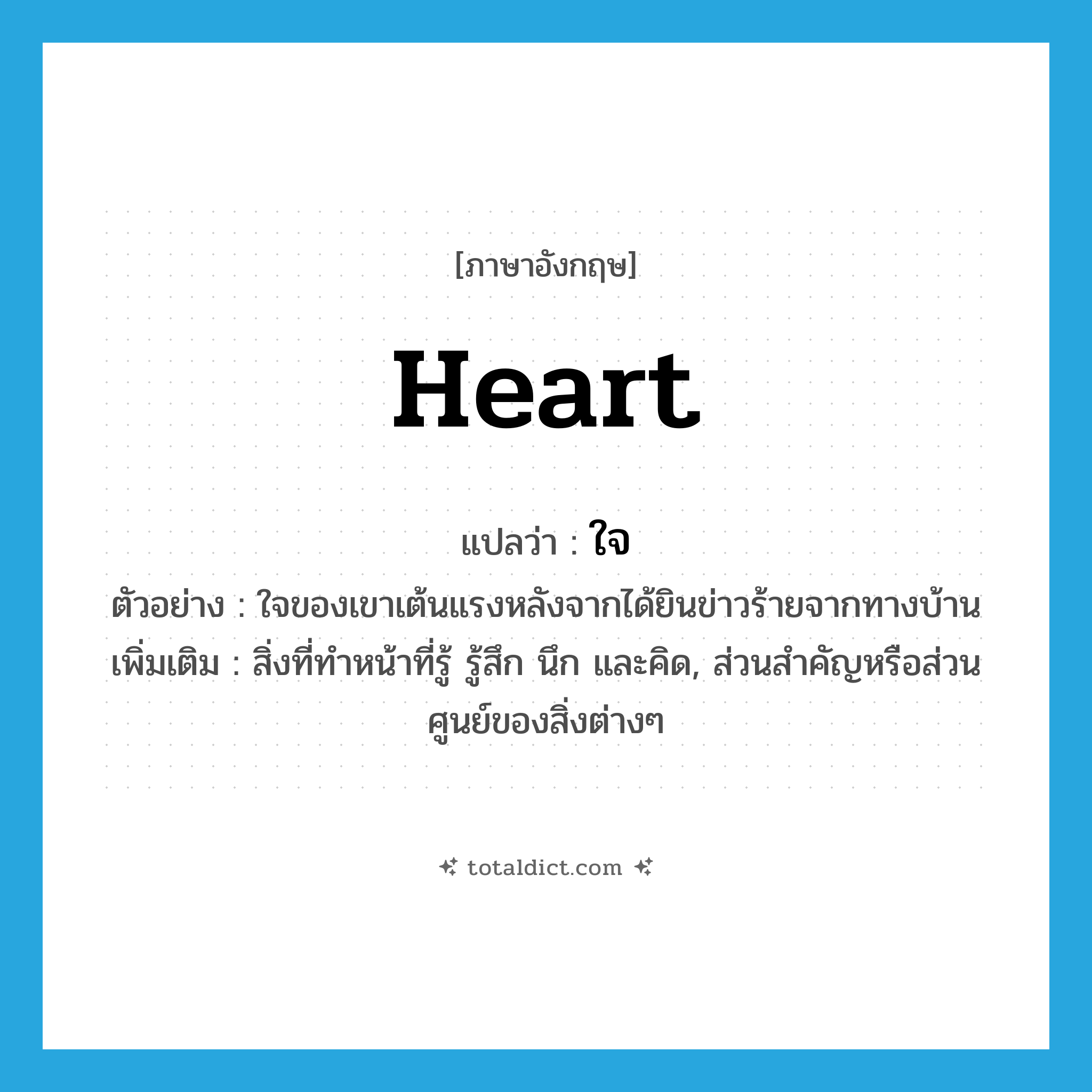 heart แปลว่า?, คำศัพท์ภาษาอังกฤษ heart แปลว่า ใจ ประเภท N ตัวอย่าง ใจของเขาเต้นแรงหลังจากได้ยินข่าวร้ายจากทางบ้าน เพิ่มเติม สิ่งที่ทำหน้าที่รู้ รู้สึก นึก และคิด, ส่วนสำคัญหรือส่วนศูนย์ของสิ่งต่างๆ หมวด N