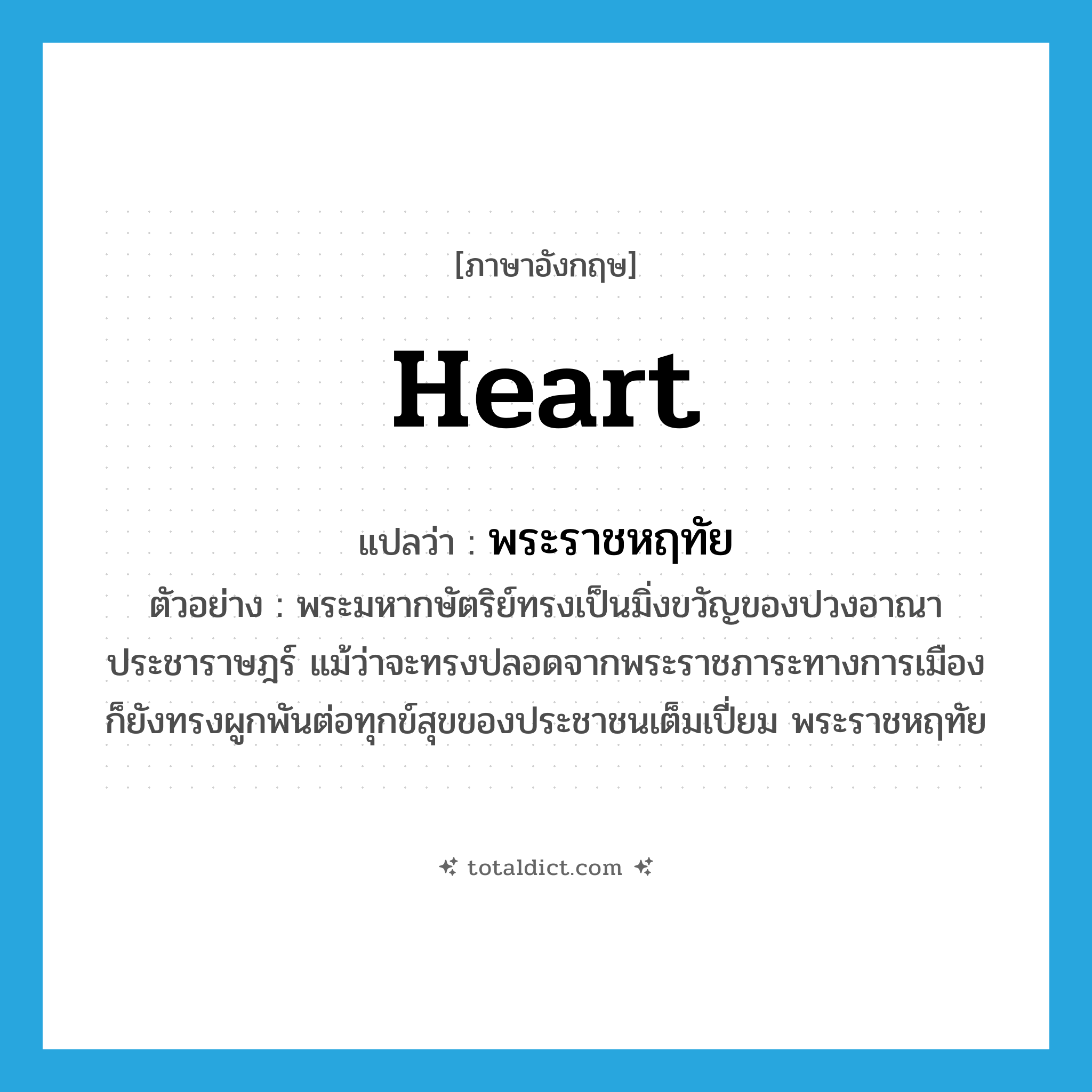 heart แปลว่า?, คำศัพท์ภาษาอังกฤษ heart แปลว่า พระราชหฤทัย ประเภท N ตัวอย่าง พระมหากษัตริย์ทรงเป็นมิ่งขวัญของปวงอาณาประชาราษฎร์ แม้ว่าจะทรงปลอดจากพระราชภาระทางการเมือง ก็ยังทรงผูกพันต่อทุกข์สุขของประชาชนเต็มเปี่ยม พระราชหฤทัย หมวด N