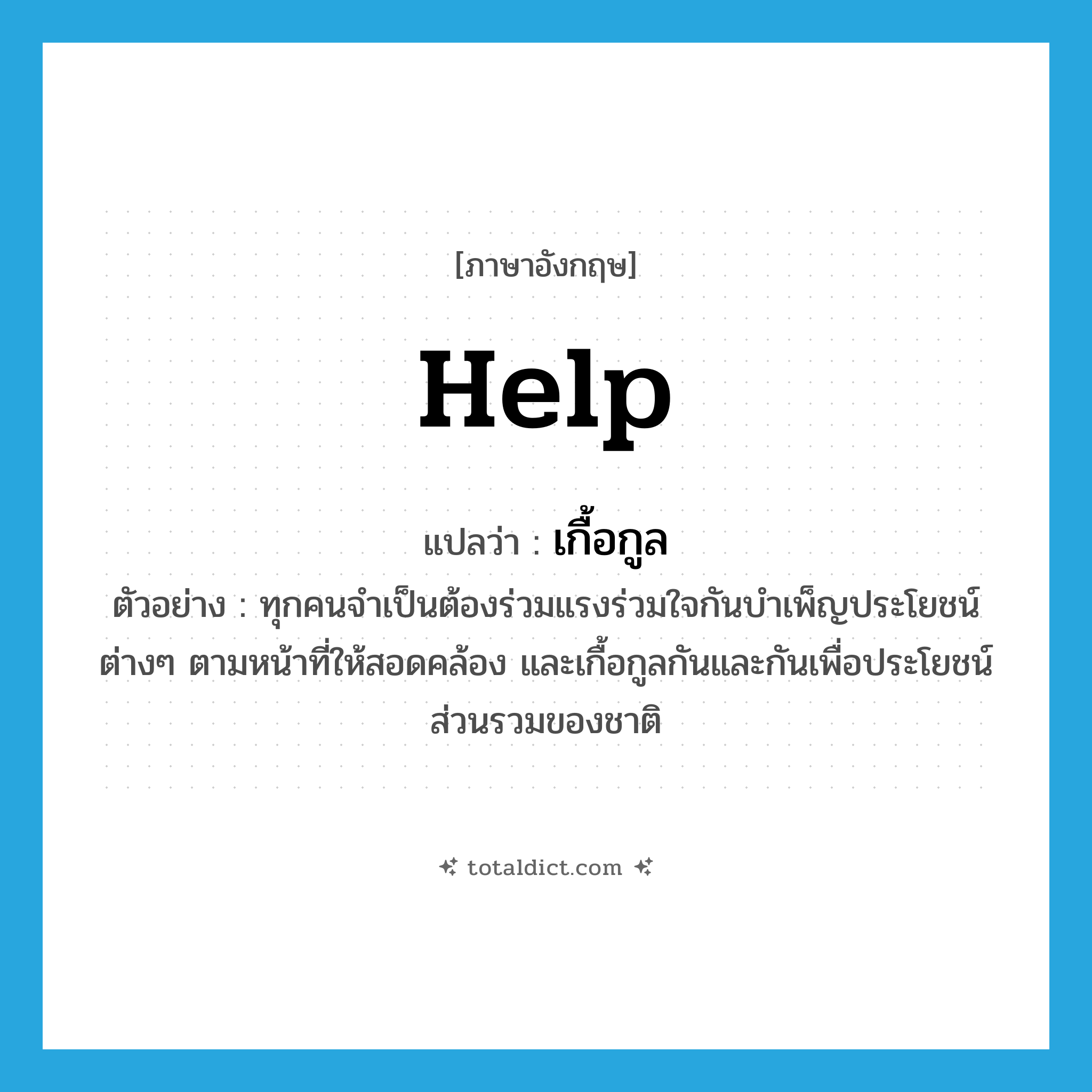 help! แปลว่า?, คำศัพท์ภาษาอังกฤษ help แปลว่า เกื้อกูล ประเภท V ตัวอย่าง ทุกคนจำเป็นต้องร่วมแรงร่วมใจกันบำเพ็ญประโยชน์ต่างๆ ตามหน้าที่ให้สอดคล้อง และเกื้อกูลกันและกันเพื่อประโยชน์ส่วนรวมของชาติ หมวด V