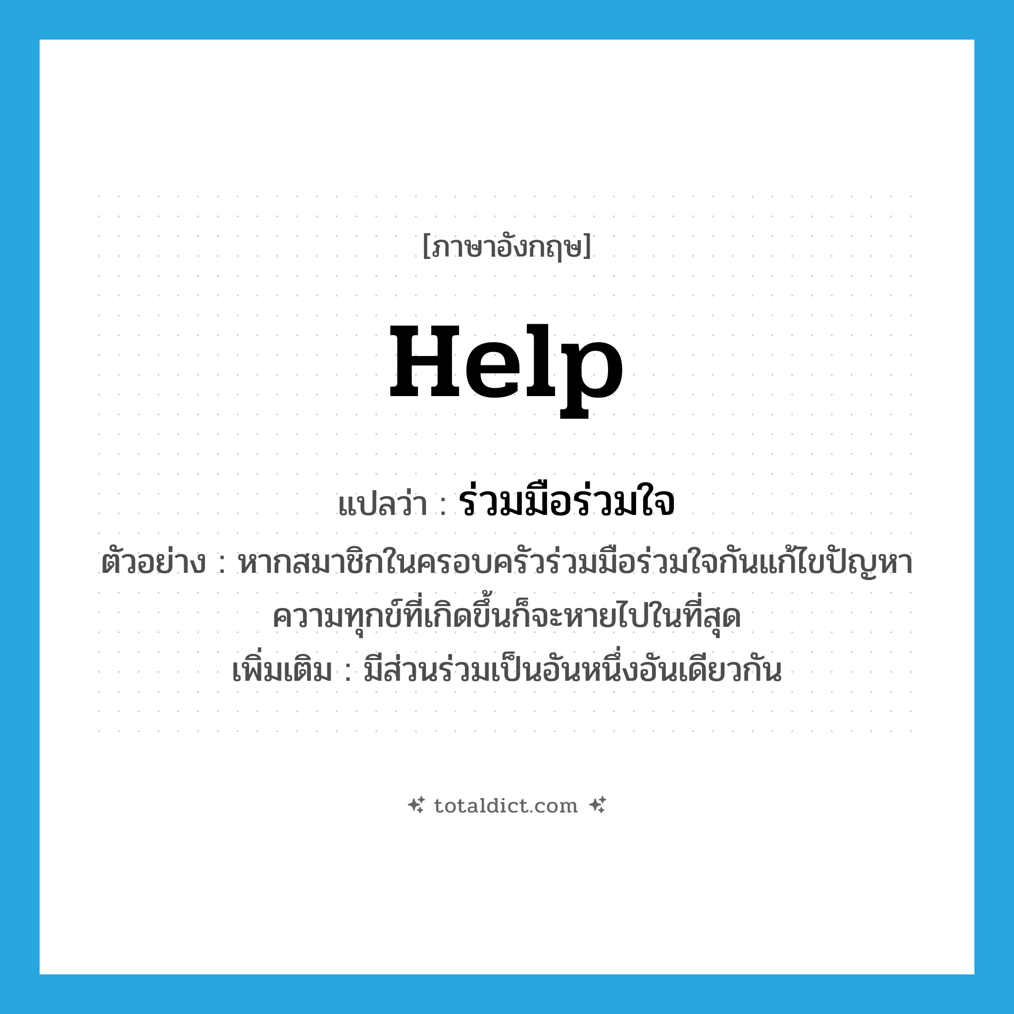 help! แปลว่า?, คำศัพท์ภาษาอังกฤษ help แปลว่า ร่วมมือร่วมใจ ประเภท V ตัวอย่าง หากสมาชิกในครอบครัวร่วมมือร่วมใจกันแก้ไขปัญหา ความทุกข์ที่เกิดขึ้นก็จะหายไปในที่สุด เพิ่มเติม มีส่วนร่วมเป็นอันหนึ่งอันเดียวกัน หมวด V