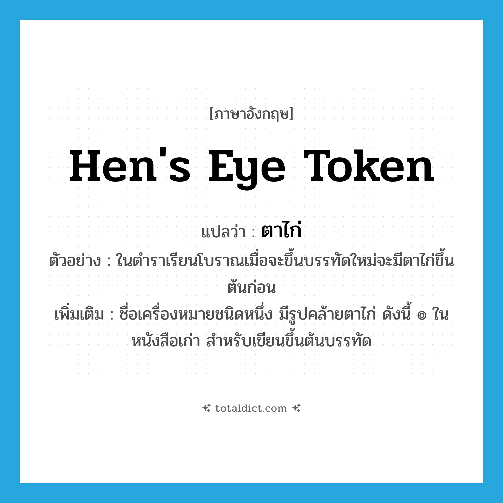 hen&#39;s eye token แปลว่า?, คำศัพท์ภาษาอังกฤษ hen&#39;s eye token แปลว่า ตาไก่ ประเภท N ตัวอย่าง ในตำราเรียนโบราณเมื่อจะขึ้นบรรทัดใหม่จะมีตาไก่ขึ้นต้นก่อน เพิ่มเติม ชื่อเครื่องหมายชนิดหนึ่ง มีรูปคล้ายตาไก่ ดังนี้ ๏ ในหนังสือเก่า สำหรับเขียนขึ้นต้นบรรทัด หมวด N