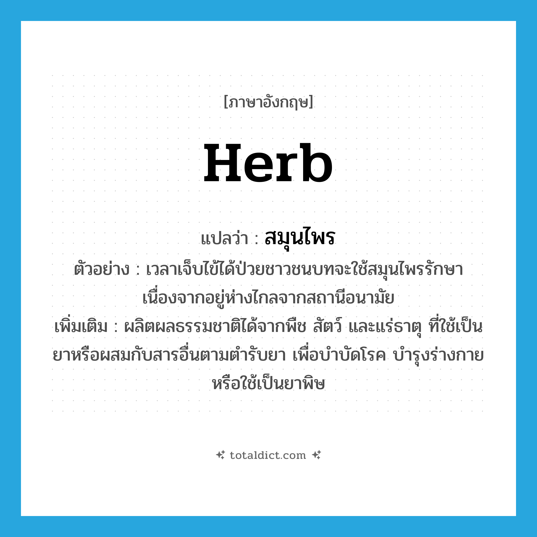 herb แปลว่า?, คำศัพท์ภาษาอังกฤษ herb แปลว่า สมุนไพร ประเภท N ตัวอย่าง เวลาเจ็บไข้ได้ป่วยชาวชนบทจะใช้สมุนไพรรักษา เนื่องจากอยู่ห่างไกลจากสถานีอนามัย เพิ่มเติม ผลิตผลธรรมชาติได้จากพืช สัตว์ และแร่ธาตุ ที่ใช้เป็นยาหรือผสมกับสารอื่นตามตำรับยา เพื่อบำบัดโรค บำรุงร่างกาย หรือใช้เป็นยาพิษ หมวด N