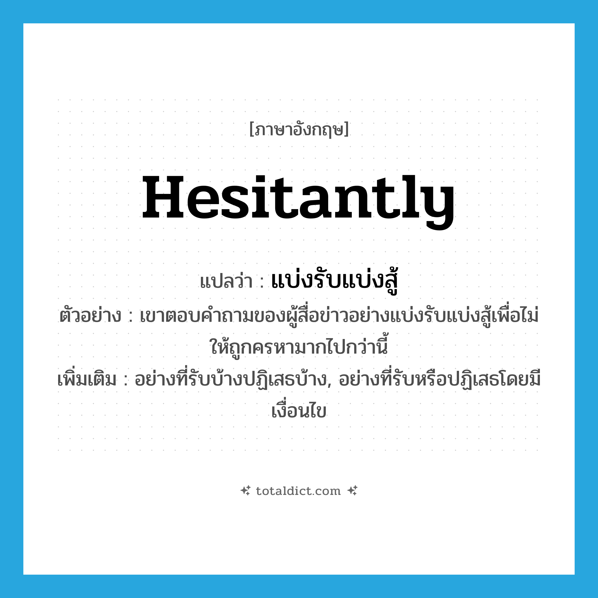 hesitantly แปลว่า?, คำศัพท์ภาษาอังกฤษ hesitantly แปลว่า แบ่งรับแบ่งสู้ ประเภท ADV ตัวอย่าง เขาตอบคำถามของผู้สื่อข่าวอย่างแบ่งรับแบ่งสู้เพื่อไม่ให้ถูกครหามากไปกว่านี้ เพิ่มเติม อย่างที่รับบ้างปฏิเสธบ้าง, อย่างที่รับหรือปฏิเสธโดยมีเงื่อนไข หมวด ADV