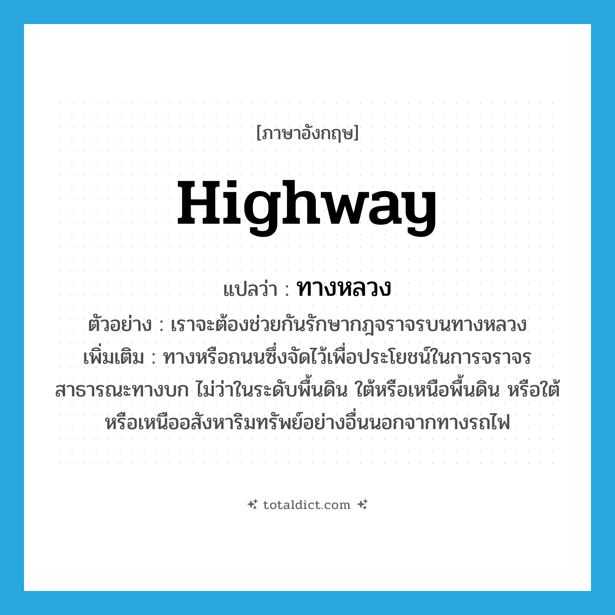 highway แปลว่า?, คำศัพท์ภาษาอังกฤษ highway แปลว่า ทางหลวง ประเภท N ตัวอย่าง เราจะต้องช่วยกันรักษากฎจราจรบนทางหลวง เพิ่มเติม ทางหรือถนนซึ่งจัดไว้เพื่อประโยชน์ในการจราจรสาธารณะทางบก ไม่ว่าในระดับพื้นดิน ใต้หรือเหนือพื้นดิน หรือใต้หรือเหนืออสังหาริมทรัพย์อย่างอื่นนอกจากทางรถไฟ หมวด N