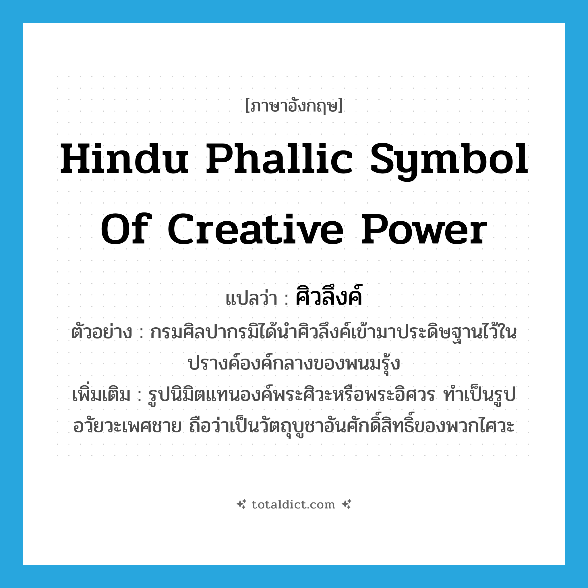 Hindu phallic symbol of creative power แปลว่า?, คำศัพท์ภาษาอังกฤษ Hindu phallic symbol of creative power แปลว่า ศิวลึงค์ ประเภท N ตัวอย่าง กรมศิลปากรมิได้นำศิวลึงค์เข้ามาประดิษฐานไว้ในปรางค์องค์กลางของพนมรุ้ง เพิ่มเติม รูปนิมิตแทนองค์พระศิวะหรือพระอิศวร ทำเป็นรูปอวัยวะเพศชาย ถือว่าเป็นวัตถุบูชาอันศักดิ์สิทธิ์ของพวกไศวะ หมวด N