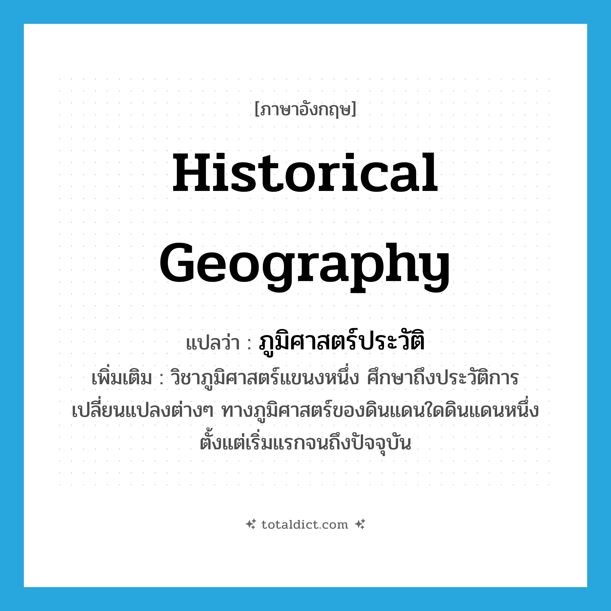 historical geography แปลว่า?, คำศัพท์ภาษาอังกฤษ historical geography แปลว่า ภูมิศาสตร์ประวัติ ประเภท N เพิ่มเติม วิชาภูมิศาสตร์แขนงหนึ่ง ศึกษาถึงประวัติการเปลี่ยนแปลงต่างๆ ทางภูมิศาสตร์ของดินแดนใดดินแดนหนึ่ง ตั้งแต่เริ่มแรกจนถึงปัจจุบัน หมวด N