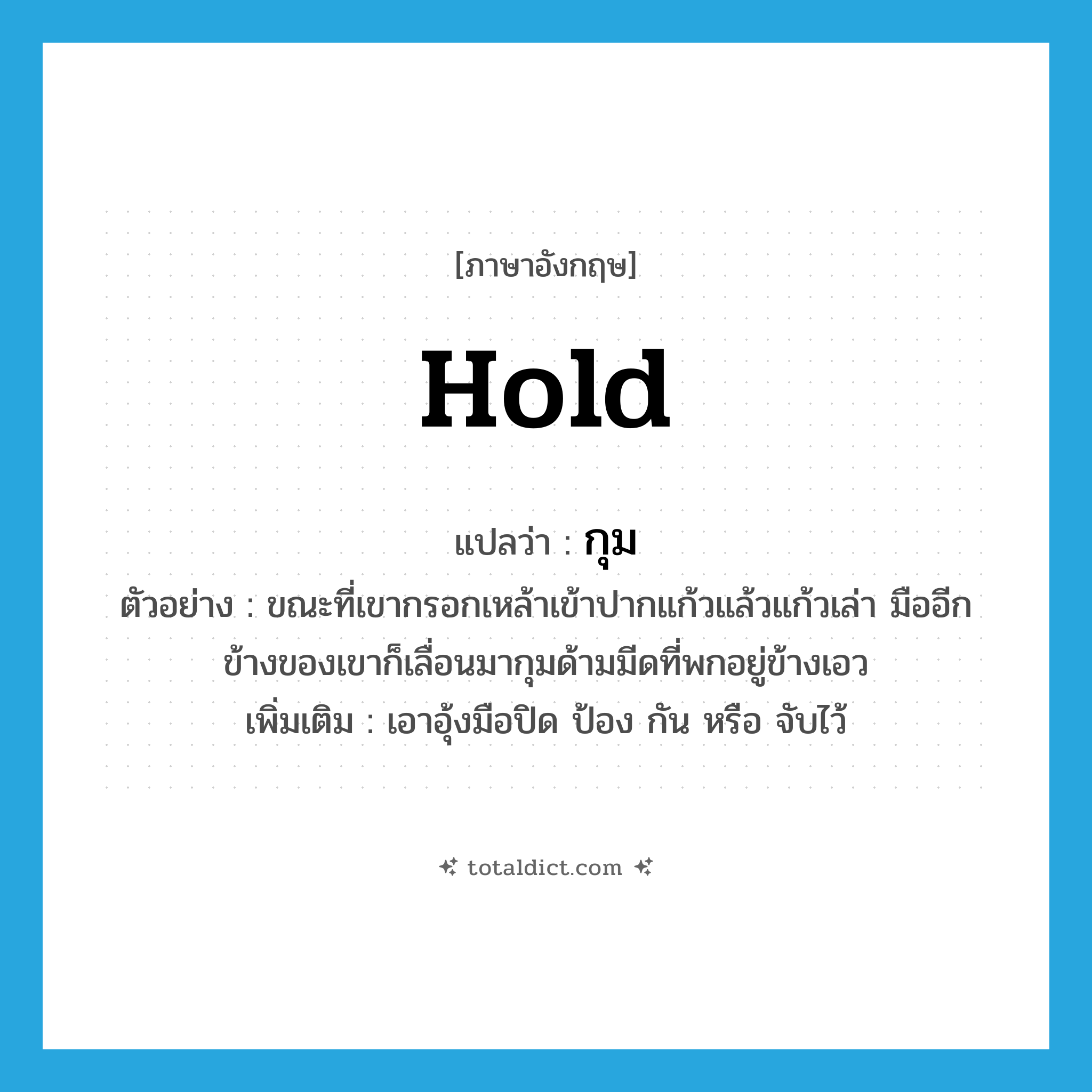 hold แปลว่า?, คำศัพท์ภาษาอังกฤษ hold แปลว่า กุม ประเภท V ตัวอย่าง ขณะที่เขากรอกเหล้าเข้าปากแก้วแล้วแก้วเล่า มืออีกข้างของเขาก็เลื่อนมากุมด้ามมีดที่พกอยู่ข้างเอว เพิ่มเติม เอาอุ้งมือปิด ป้อง กัน หรือ จับไว้ หมวด V