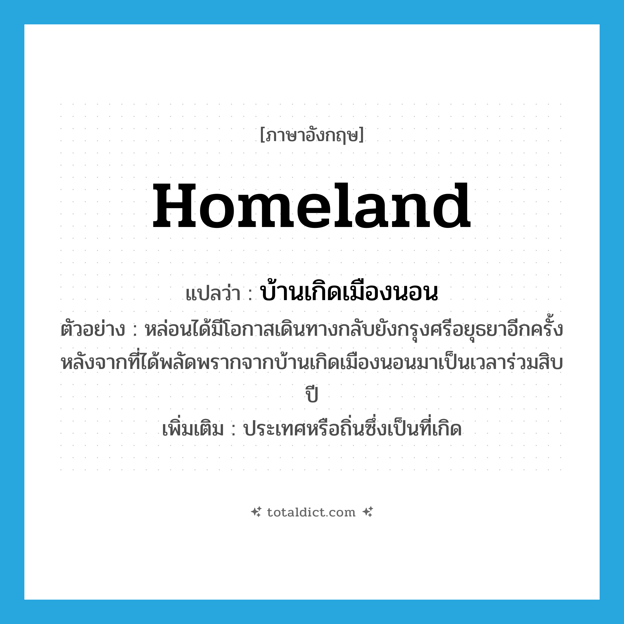 homeland แปลว่า?, คำศัพท์ภาษาอังกฤษ homeland แปลว่า บ้านเกิดเมืองนอน ประเภท N ตัวอย่าง หล่อนได้มีโอกาสเดินทางกลับยังกรุงศรีอยุธยาอีกครั้ง หลังจากที่ได้พลัดพรากจากบ้านเกิดเมืองนอนมาเป็นเวลาร่วมสิบปี เพิ่มเติม ประเทศหรือถิ่นซึ่งเป็นที่เกิด หมวด N