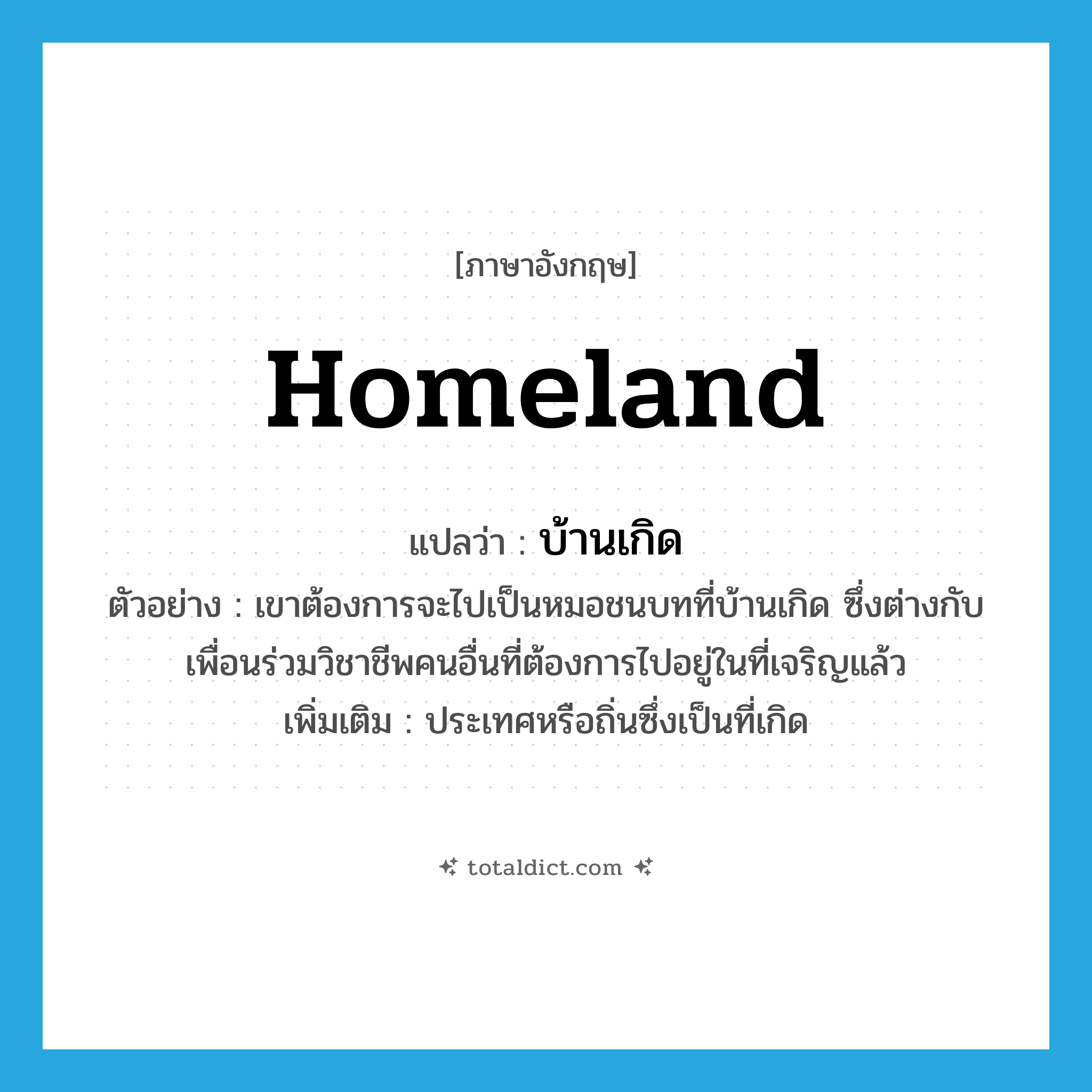 homeland แปลว่า?, คำศัพท์ภาษาอังกฤษ homeland แปลว่า บ้านเกิด ประเภท N ตัวอย่าง เขาต้องการจะไปเป็นหมอชนบทที่บ้านเกิด ซึ่งต่างกับเพื่อนร่วมวิชาชีพคนอื่นที่ต้องการไปอยู่ในที่เจริญแล้ว เพิ่มเติม ประเทศหรือถิ่นซึ่งเป็นที่เกิด หมวด N