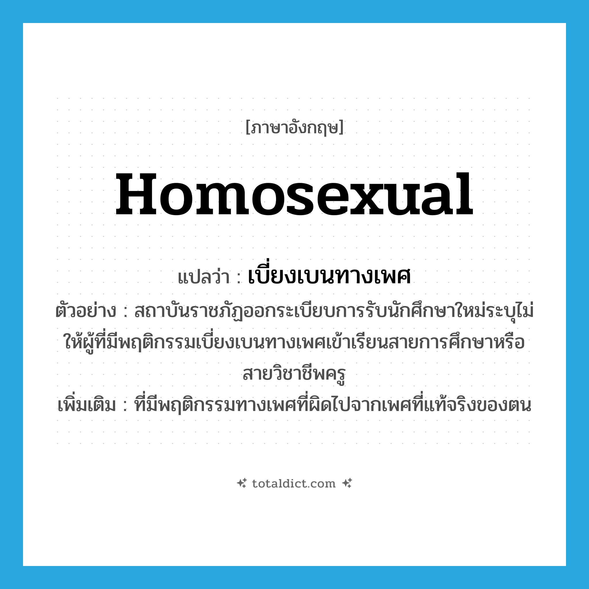 homosexual แปลว่า?, คำศัพท์ภาษาอังกฤษ homosexual แปลว่า เบี่ยงเบนทางเพศ ประเภท ADJ ตัวอย่าง สถาบันราชภัฏออกระเบียบการรับนักศึกษาใหม่ระบุไม่ให้ผู้ที่มีพฤติกรรมเบี่ยงเบนทางเพศเข้าเรียนสายการศึกษาหรือสายวิชาชีพครู เพิ่มเติม ที่มีพฤติกรรมทางเพศที่ผิดไปจากเพศที่แท้จริงของตน หมวด ADJ