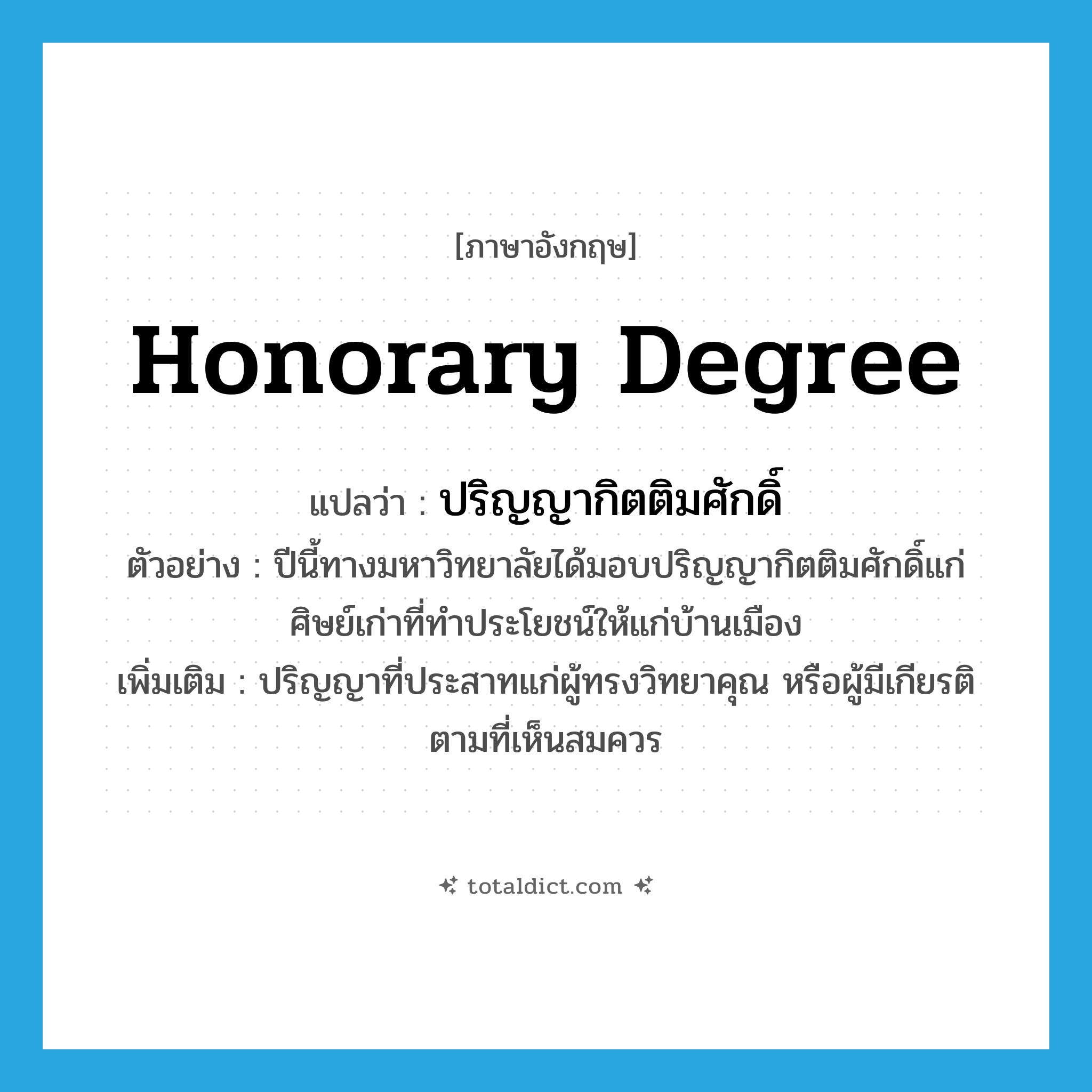 honorary degree แปลว่า?, คำศัพท์ภาษาอังกฤษ honorary degree แปลว่า ปริญญากิตติมศักดิ์ ประเภท N ตัวอย่าง ปีนี้ทางมหาวิทยาลัยได้มอบปริญญากิตติมศักดิ์แก่ศิษย์เก่าที่ทำประโยชน์ให้แก่บ้านเมือง เพิ่มเติม ปริญญาที่ประสาทแก่ผู้ทรงวิทยาคุณ หรือผู้มีเกียรติตามที่เห็นสมควร หมวด N