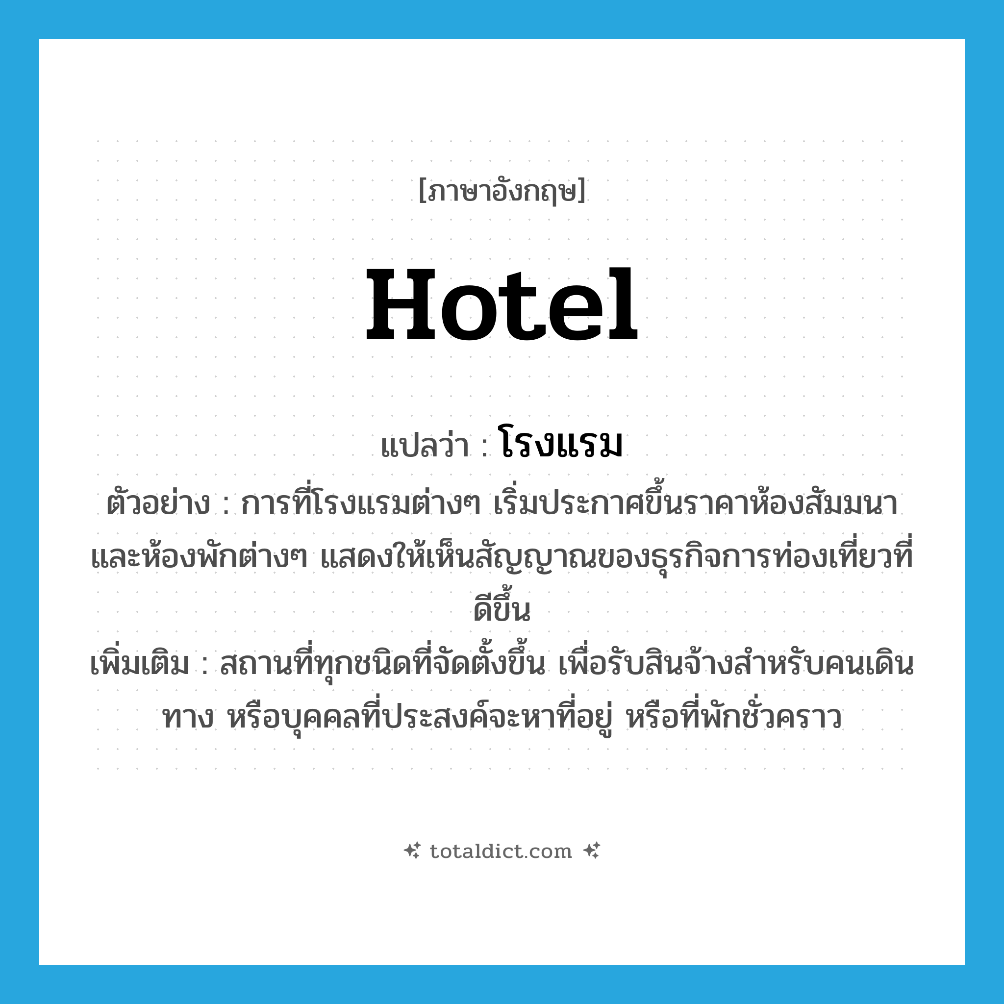 hotel แปลว่า?, คำศัพท์ภาษาอังกฤษ hotel แปลว่า โรงแรม ประเภท N ตัวอย่าง การที่โรงแรมต่างๆ เริ่มประกาศขึ้นราคาห้องสัมมนา และห้องพักต่างๆ แสดงให้เห็นสัญญาณของธุรกิจการท่องเที่ยวที่ดีขึ้น เพิ่มเติม สถานที่ทุกชนิดที่จัดตั้งขึ้น เพื่อรับสินจ้างสำหรับคนเดินทาง หรือบุคคลที่ประสงค์จะหาที่อยู่ หรือที่พักชั่วคราว หมวด N