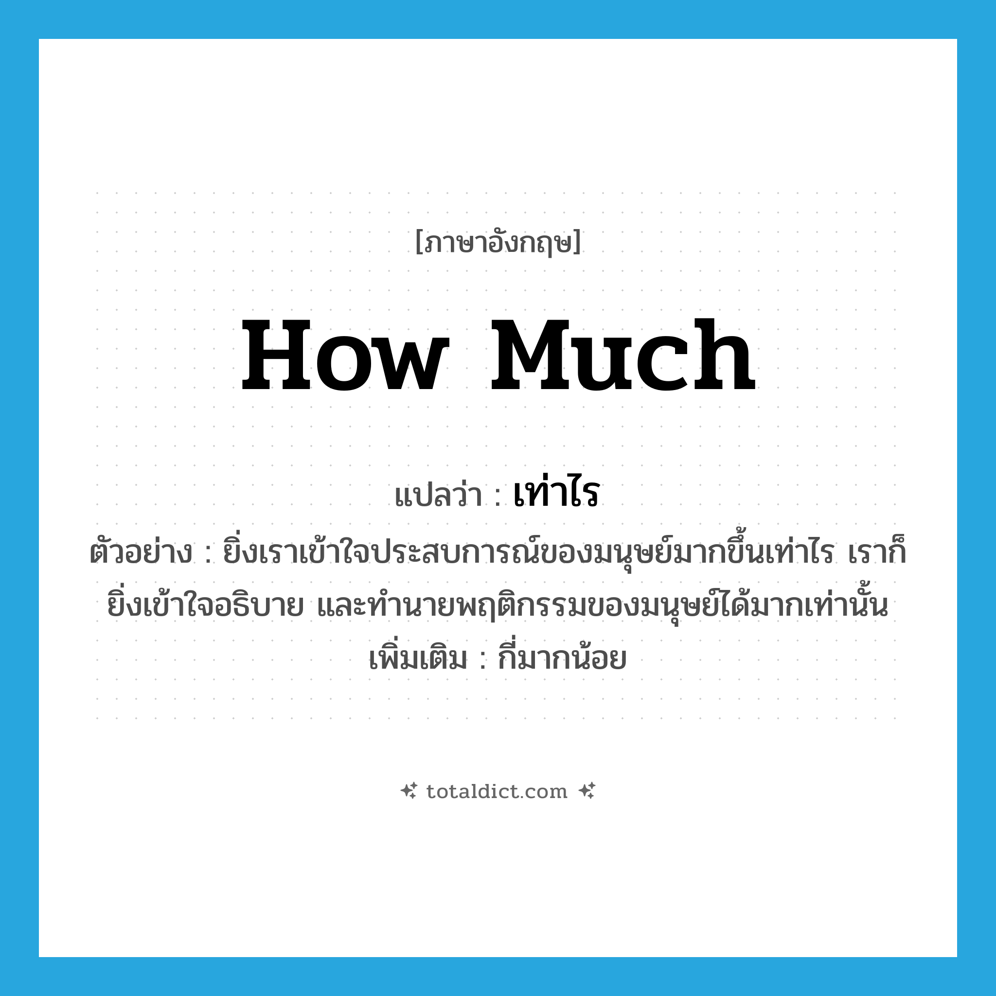 how much แปลว่า?, คำศัพท์ภาษาอังกฤษ how much แปลว่า เท่าไร ประเภท ADV ตัวอย่าง ยิ่งเราเข้าใจประสบการณ์ของมนุษย์มากขึ้นเท่าไร เราก็ยิ่งเข้าใจอธิบาย และทำนายพฤติกรรมของมนุษย์ได้มากเท่านั้น เพิ่มเติม กี่มากน้อย หมวด ADV