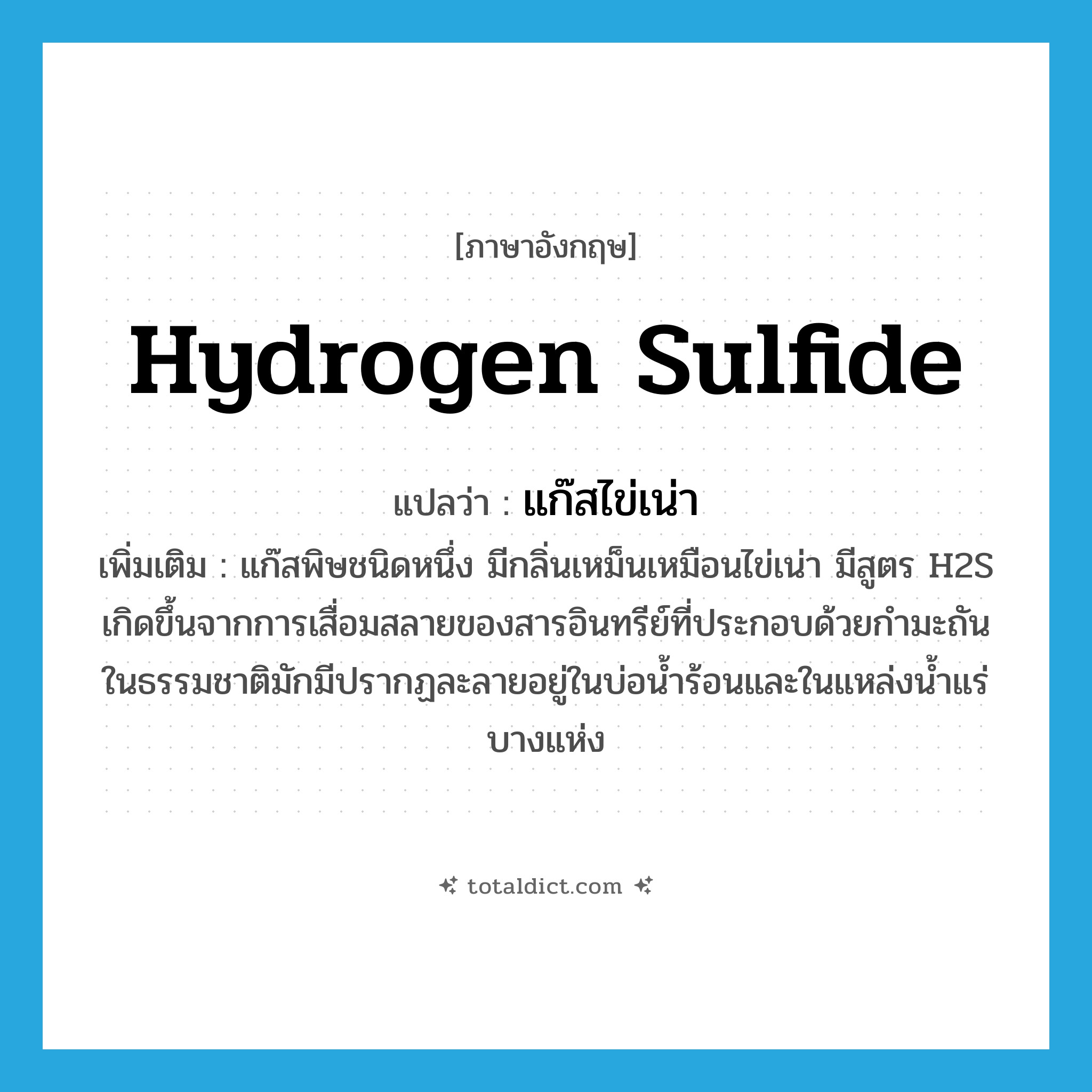 hydrogen sulfide แปลว่า?, คำศัพท์ภาษาอังกฤษ hydrogen sulfide แปลว่า แก๊สไข่เน่า ประเภท N เพิ่มเติม แก๊สพิษชนิดหนึ่ง มีกลิ่นเหม็นเหมือนไข่เน่า มีสูตร H2S เกิดขึ้นจากการเสื่อมสลายของสารอินทรีย์ที่ประกอบด้วยกำมะถัน ในธรรมชาติมักมีปรากฏละลายอยู่ในบ่อน้ำร้อนและในแหล่งน้ำแร่บางแห่ง หมวด N