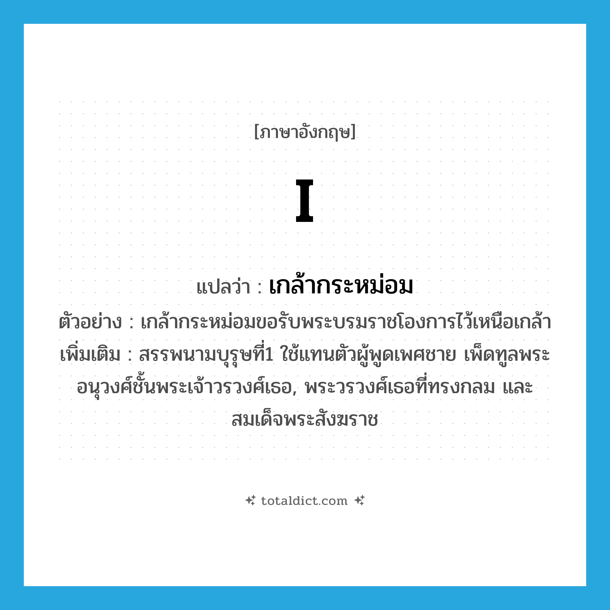 I แปลว่า?, คำศัพท์ภาษาอังกฤษ I แปลว่า เกล้ากระหม่อม ประเภท PRON ตัวอย่าง เกล้ากระหม่อมขอรับพระบรมราชโองการไว้เหนือเกล้า เพิ่มเติม สรรพนามบุรุษที่1 ใช้แทนตัวผู้พูดเพศชาย เพ็ดทูลพระอนุวงศ์ชั้นพระเจ้าวรวงศ์เธอ, พระวรวงศ์เธอที่ทรงกลม และสมเด็จพระสังฆราช หมวด PRON