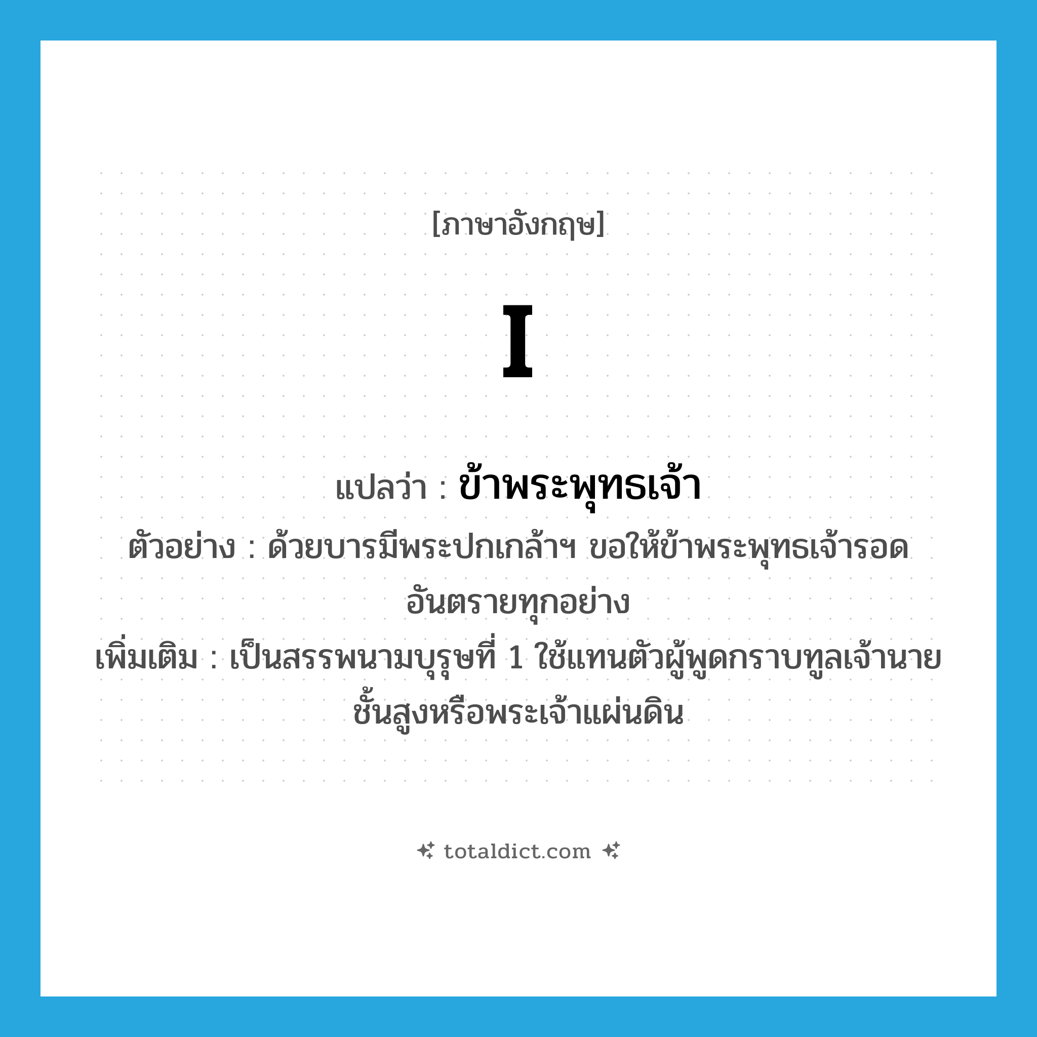 I แปลว่า?, คำศัพท์ภาษาอังกฤษ I แปลว่า ข้าพระพุทธเจ้า ประเภท PRON ตัวอย่าง ด้วยบารมีพระปกเกล้าฯ ขอให้ข้าพระพุทธเจ้ารอดอันตรายทุกอย่าง เพิ่มเติม เป็นสรรพนามบุรุษที่ 1 ใช้แทนตัวผู้พูดกราบทูลเจ้านายชั้นสูงหรือพระเจ้าแผ่นดิน หมวด PRON