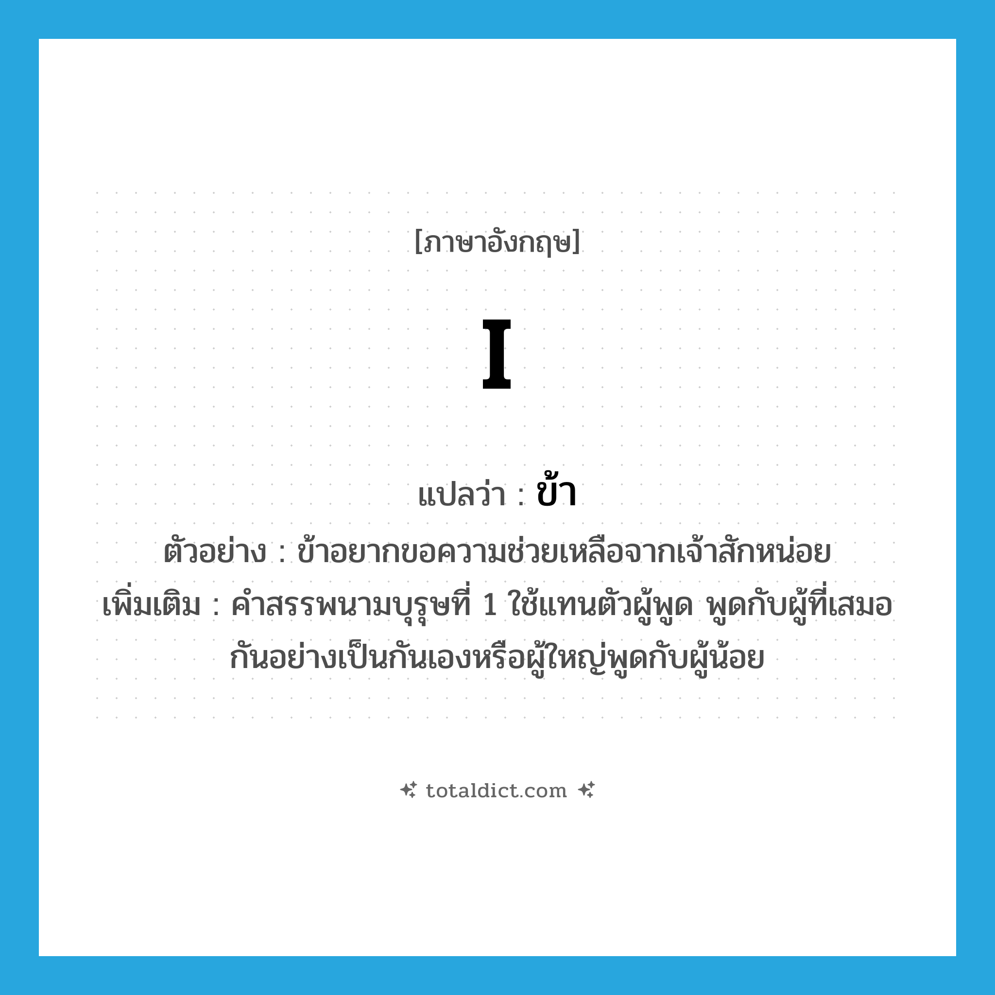 I แปลว่า?, คำศัพท์ภาษาอังกฤษ I แปลว่า ข้า ประเภท PRON ตัวอย่าง ข้าอยากขอความช่วยเหลือจากเจ้าสักหน่อย เพิ่มเติม คำสรรพนามบุรุษที่ 1 ใช้แทนตัวผู้พูด พูดกับผู้ที่เสมอกันอย่างเป็นกันเองหรือผู้ใหญ่พูดกับผู้น้อย หมวด PRON