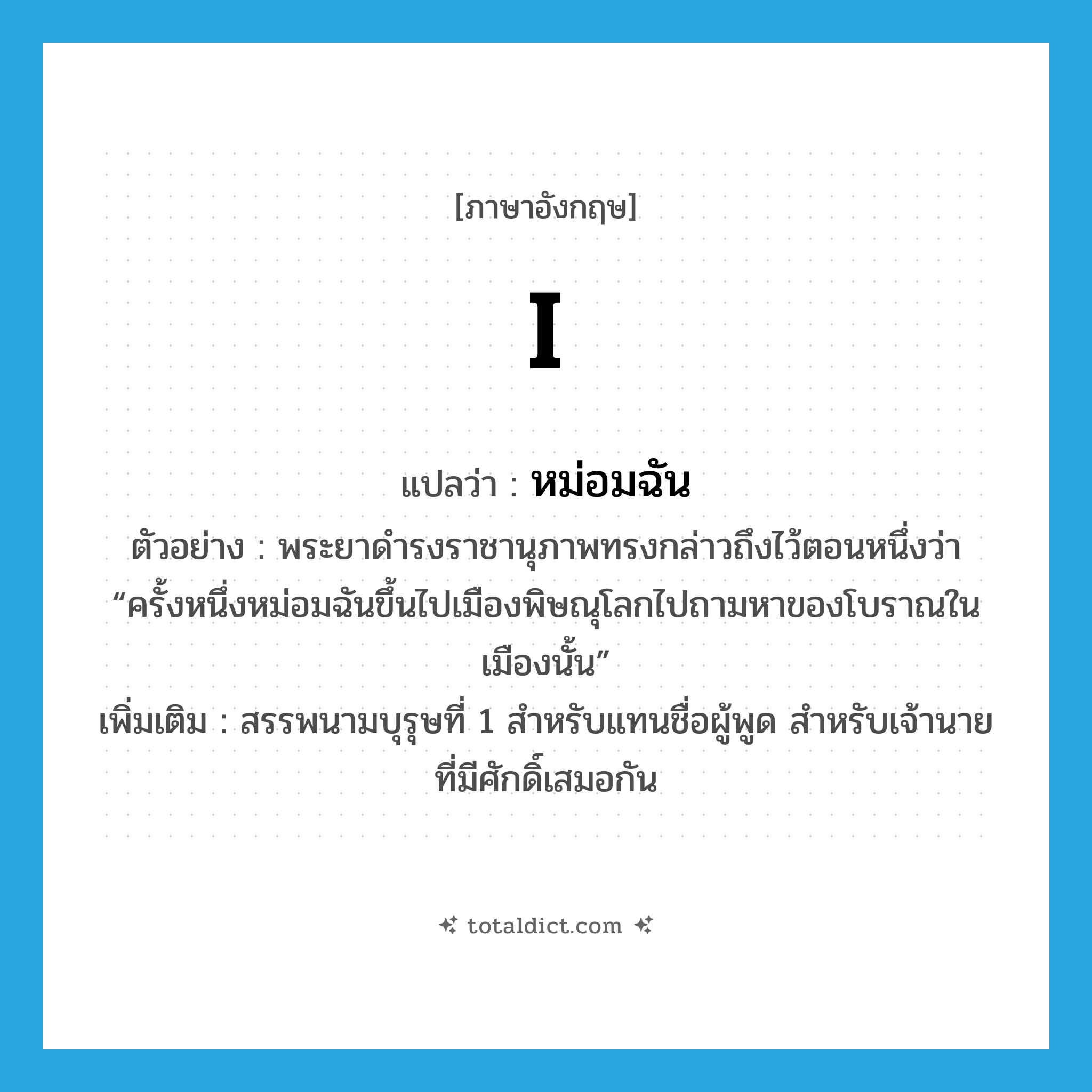 I แปลว่า?, คำศัพท์ภาษาอังกฤษ I แปลว่า หม่อมฉัน ประเภท PRON ตัวอย่าง พระยาดำรงราชานุภาพทรงกล่าวถึงไว้ตอนหนึ่งว่า “ครั้งหนึ่งหม่อมฉันขึ้นไปเมืองพิษณุโลกไปถามหาของโบราณในเมืองนั้น” เพิ่มเติม สรรพนามบุรุษที่ 1 สำหรับแทนชื่อผู้พูด สำหรับเจ้านายที่มีศักดิ์เสมอกัน หมวด PRON