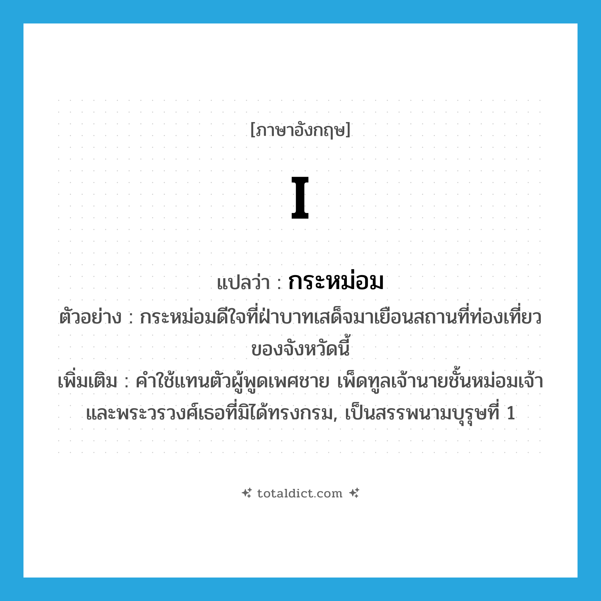 I แปลว่า?, คำศัพท์ภาษาอังกฤษ I แปลว่า กระหม่อม ประเภท PRON ตัวอย่าง กระหม่อมดีใจที่ฝ่าบาทเสด็จมาเยือนสถานที่ท่องเที่ยวของจังหวัดนี้ เพิ่มเติม คำใช้แทนตัวผู้พูดเพศชาย เพ็ดทูลเจ้านายชั้นหม่อมเจ้า และพระวรวงศ์เธอที่มิได้ทรงกรม, เป็นสรรพนามบุรุษที่ 1 หมวด PRON