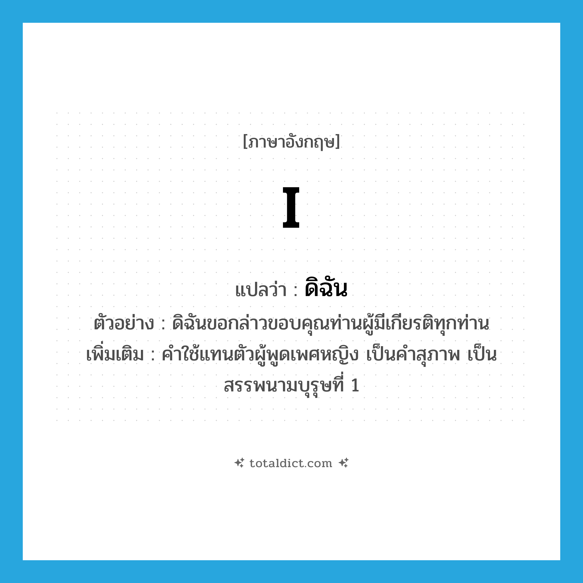 I แปลว่า?, คำศัพท์ภาษาอังกฤษ I แปลว่า ดิฉัน ประเภท PRON ตัวอย่าง ดิฉันขอกล่าวขอบคุณท่านผู้มีเกียรติทุกท่าน เพิ่มเติม คำใช้แทนตัวผู้พูดเพศหญิง เป็นคำสุภาพ เป็นสรรพนามบุรุษที่ 1 หมวด PRON