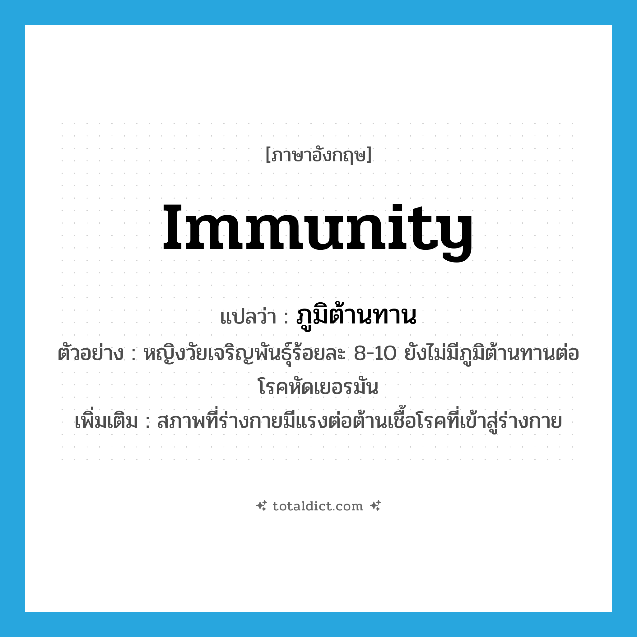 immunity แปลว่า?, คำศัพท์ภาษาอังกฤษ immunity แปลว่า ภูมิต้านทาน ประเภท N ตัวอย่าง หญิงวัยเจริญพันธุ์ร้อยละ 8-10 ยังไม่มีภูมิต้านทานต่อโรคหัดเยอรมัน เพิ่มเติม สภาพที่ร่างกายมีแรงต่อต้านเชื้อโรคที่เข้าสู่ร่างกาย หมวด N