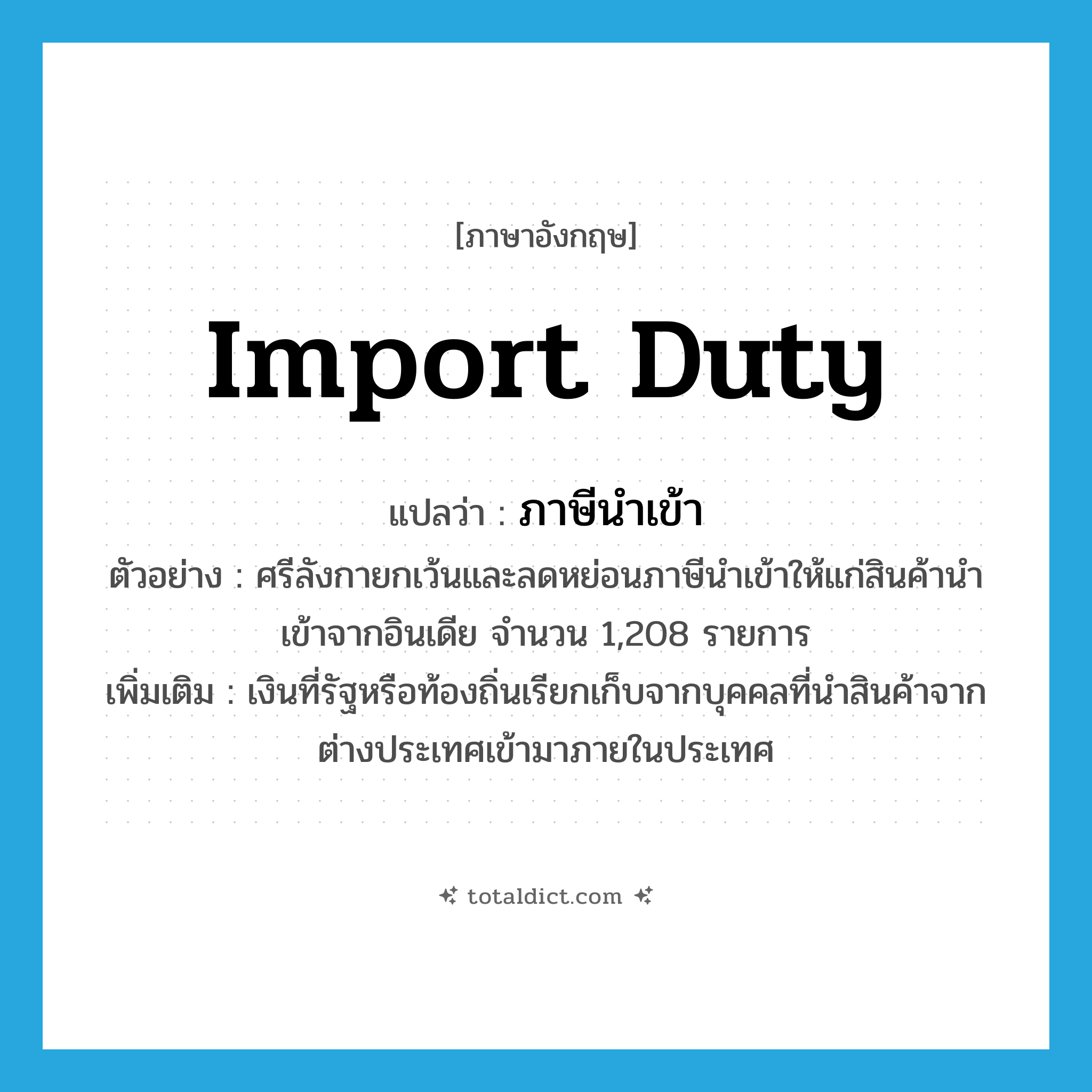 import duty แปลว่า?, คำศัพท์ภาษาอังกฤษ import duty แปลว่า ภาษีนำเข้า ประเภท N ตัวอย่าง ศรีลังกายกเว้นและลดหย่อนภาษีนำเข้าให้แก่สินค้านำเข้าจากอินเดีย จำนวน 1,208 รายการ เพิ่มเติม เงินที่รัฐหรือท้องถิ่นเรียกเก็บจากบุคคลที่นำสินค้าจากต่างประเทศเข้ามาภายในประเทศ หมวด N