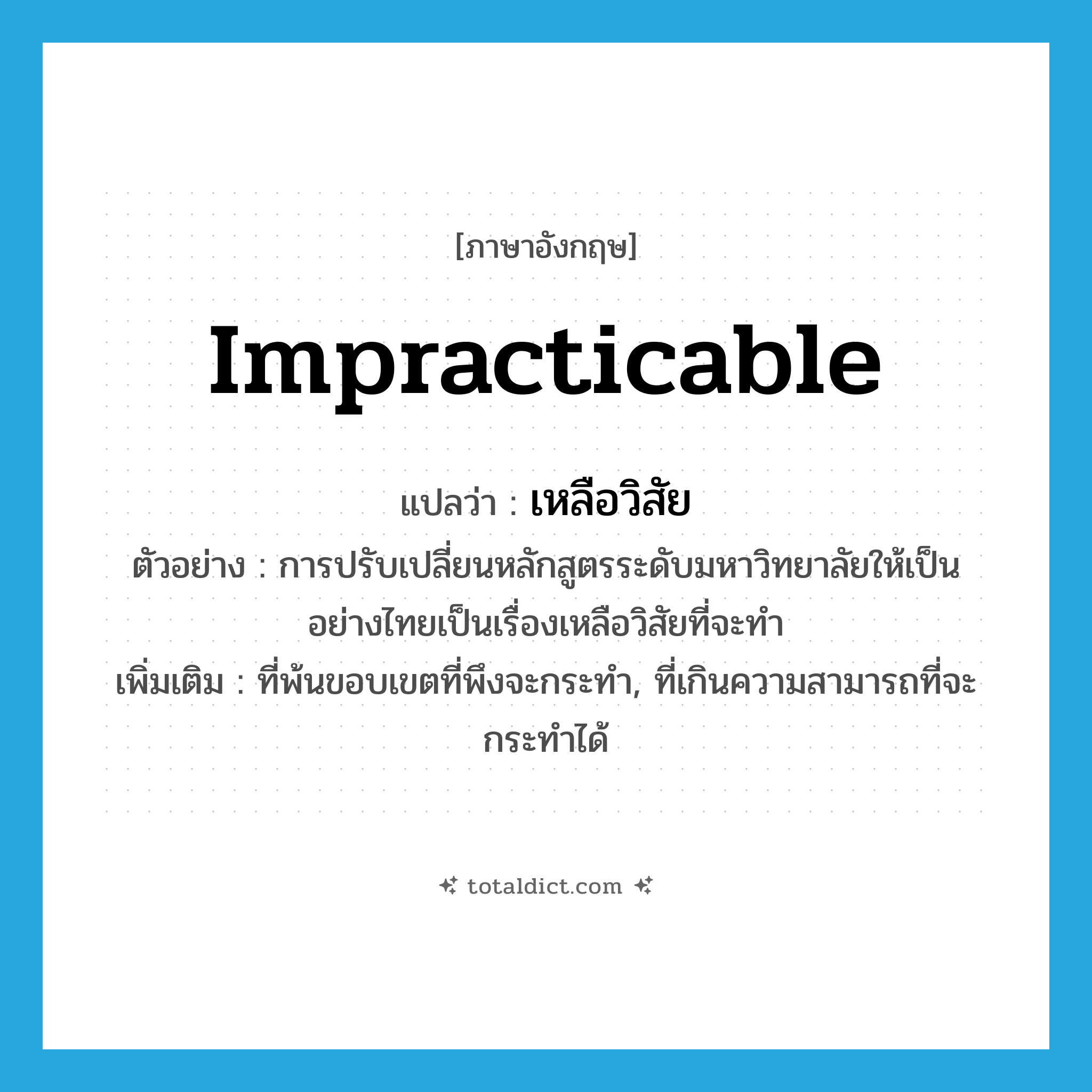 impracticable แปลว่า?, คำศัพท์ภาษาอังกฤษ impracticable แปลว่า เหลือวิสัย ประเภท ADJ ตัวอย่าง การปรับเปลี่ยนหลักสูตรระดับมหาวิทยาลัยให้เป็นอย่างไทยเป็นเรื่องเหลือวิสัยที่จะทำ เพิ่มเติม ที่พ้นขอบเขตที่พึงจะกระทำ, ที่เกินความสามารถที่จะกระทำได้ หมวด ADJ