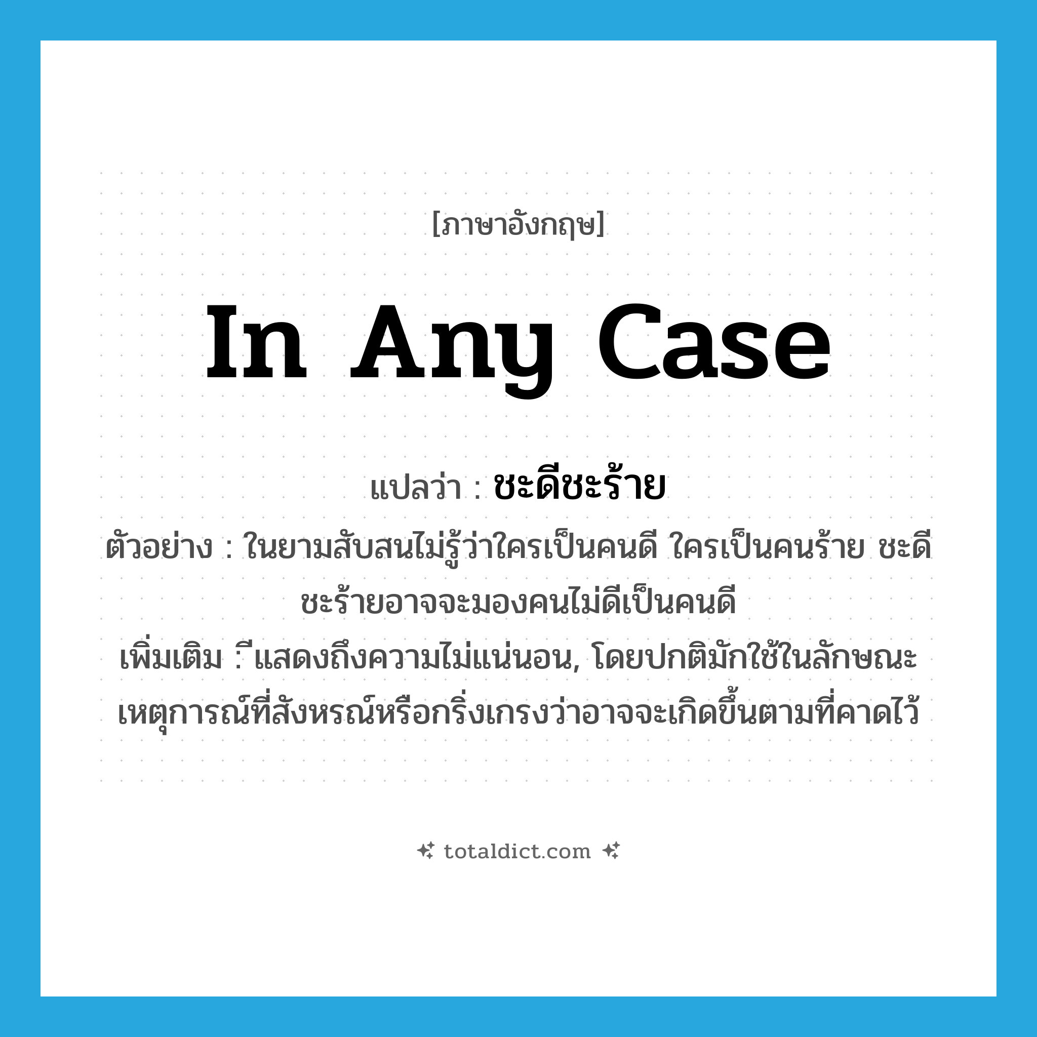 in any case แปลว่า?, คำศัพท์ภาษาอังกฤษ in any case แปลว่า ชะดีชะร้าย ประเภท CONJ ตัวอย่าง ในยามสับสนไม่รู้ว่าใครเป็นคนดี ใครเป็นคนร้าย ชะดีชะร้ายอาจจะมองคนไม่ดีเป็นคนดี เพิ่มเติม ีแสดงถึงความไม่แน่นอน, โดยปกติมักใช้ในลักษณะเหตุการณ์ที่สังหรณ์หรือกริ่งเกรงว่าอาจจะเกิดขึ้นตามที่คาดไว้ หมวด CONJ