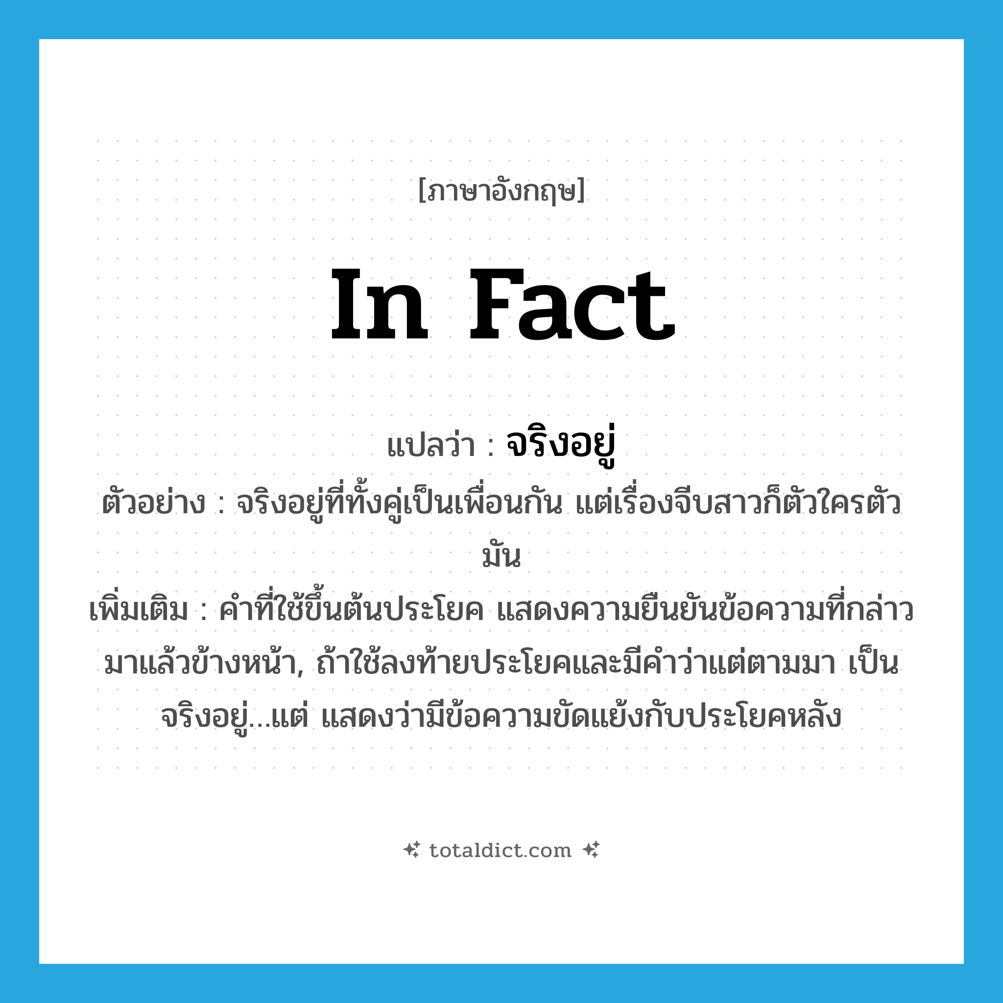 in fact แปลว่า?, คำศัพท์ภาษาอังกฤษ in fact แปลว่า จริงอยู่ ประเภท ADV ตัวอย่าง จริงอยู่ที่ทั้งคู่เป็นเพื่อนกัน แต่เรื่องจีบสาวก็ตัวใครตัวมัน เพิ่มเติม คำที่ใช้ขึ้นต้นประโยค แสดงความยืนยันข้อความที่กล่าวมาแล้วข้างหน้า, ถ้าใช้ลงท้ายประโยคและมีคำว่าแต่ตามมา เป็น จริงอยู่…แต่ แสดงว่ามีข้อความขัดแย้งกับประโยคหลัง หมวด ADV