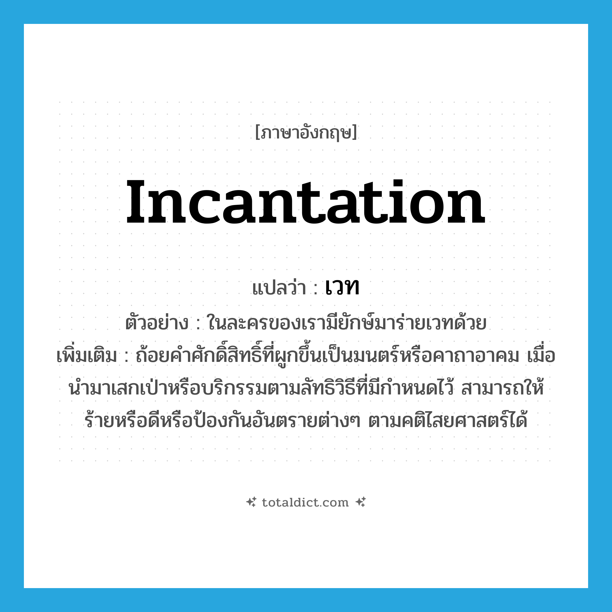 incantation แปลว่า?, คำศัพท์ภาษาอังกฤษ incantation แปลว่า เวท ประเภท N ตัวอย่าง ในละครของเรามียักษ์มาร่ายเวทด้วย เพิ่มเติม ถ้อยคำศักดิ์สิทธิ์ที่ผูกขึ้นเป็นมนตร์หรือคาถาอาคม เมื่อนำมาเสกเป่าหรือบริกรรมตามลัทธิวิธีที่มีกำหนดไว้ สามารถให้ร้ายหรือดีหรือป้องกันอันตรายต่างๆ ตามคติไสยศาสตร์ได้ หมวด N