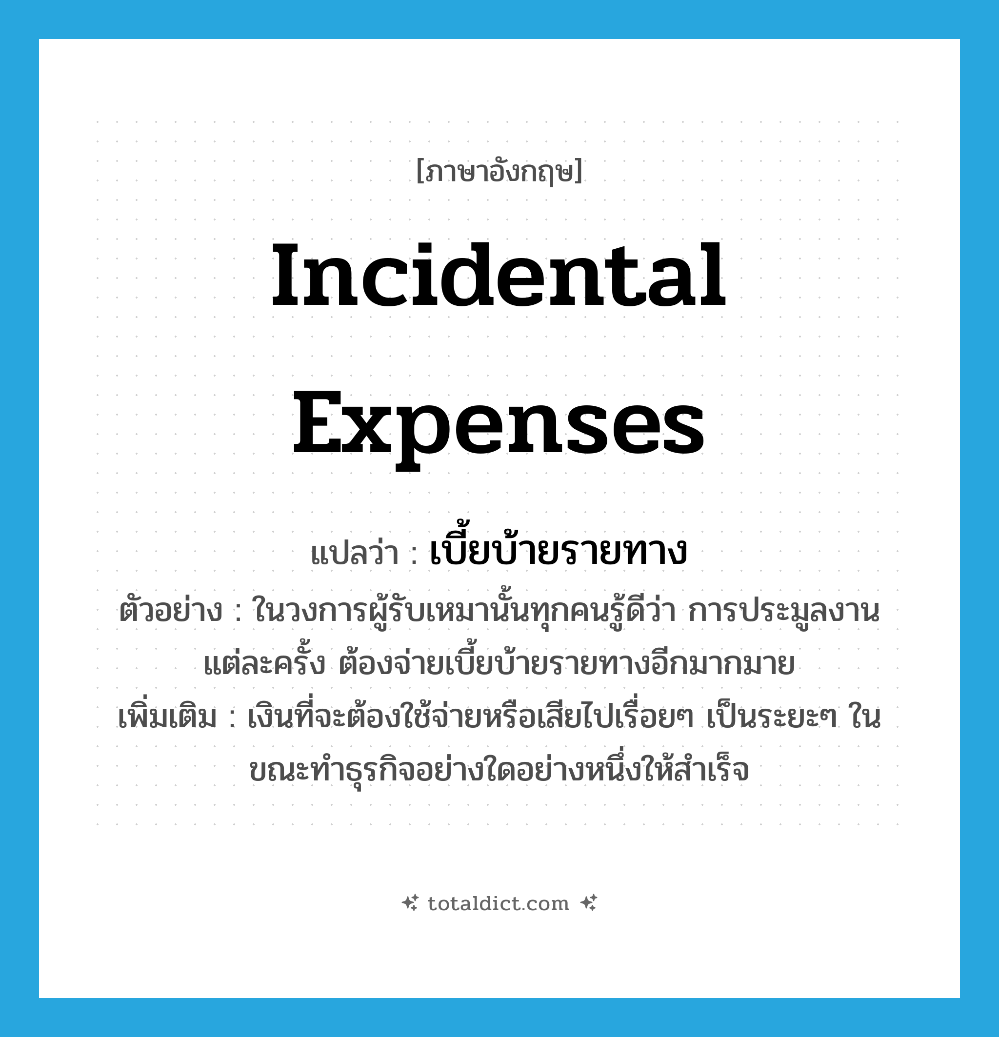 incidental expenses แปลว่า?, คำศัพท์ภาษาอังกฤษ incidental expenses แปลว่า เบี้ยบ้ายรายทาง ประเภท N ตัวอย่าง ในวงการผู้รับเหมานั้นทุกคนรู้ดีว่า การประมูลงานแต่ละครั้ง ต้องจ่ายเบี้ยบ้ายรายทางอีกมากมาย เพิ่มเติม เงินที่จะต้องใช้จ่ายหรือเสียไปเรื่อยๆ เป็นระยะๆ ในขณะทำธุรกิจอย่างใดอย่างหนึ่งให้สำเร็จ หมวด N