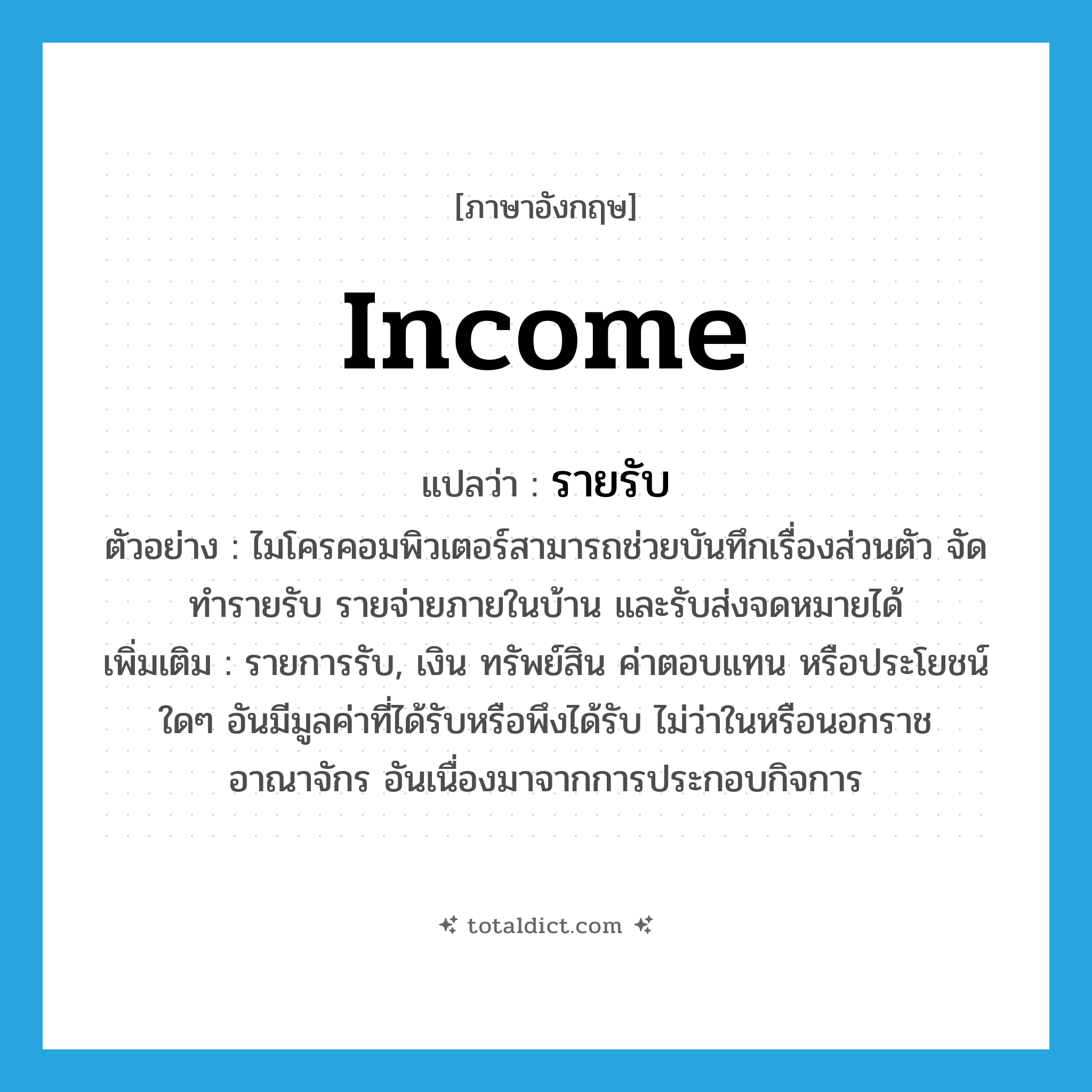 income แปลว่า?, คำศัพท์ภาษาอังกฤษ income แปลว่า รายรับ ประเภท N ตัวอย่าง ไมโครคอมพิวเตอร์สามารถช่วยบันทึกเรื่องส่วนตัว จัดทำรายรับ รายจ่ายภายในบ้าน และรับส่งจดหมายได้ เพิ่มเติม รายการรับ, เงิน ทรัพย์สิน ค่าตอบแทน หรือประโยชน์ใดๆ อันมีมูลค่าที่ได้รับหรือพึงได้รับ ไม่ว่าในหรือนอกราชอาณาจักร อันเนื่องมาจากการประกอบกิจการ หมวด N