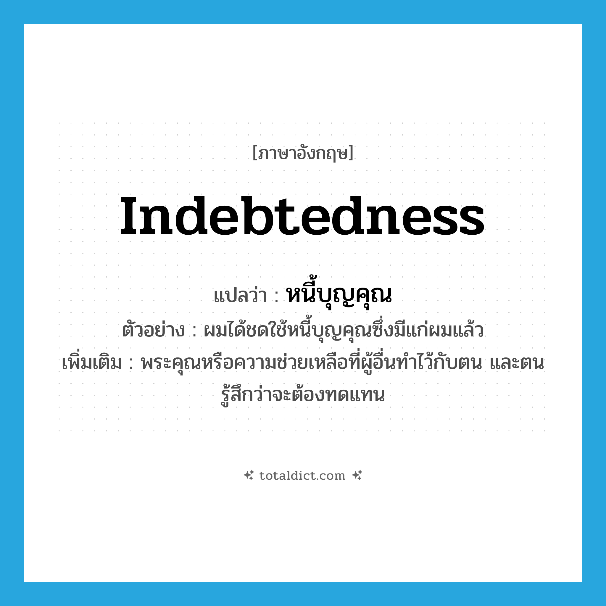 indebtedness แปลว่า?, คำศัพท์ภาษาอังกฤษ indebtedness แปลว่า หนี้บุญคุณ ประเภท N ตัวอย่าง ผมได้ชดใช้หนี้บุญคุณซึ่งมีแก่ผมแล้ว เพิ่มเติม พระคุณหรือความช่วยเหลือที่ผู้อื่นทำไว้กับตน และตนรู้สึกว่าจะต้องทดแทน หมวด N