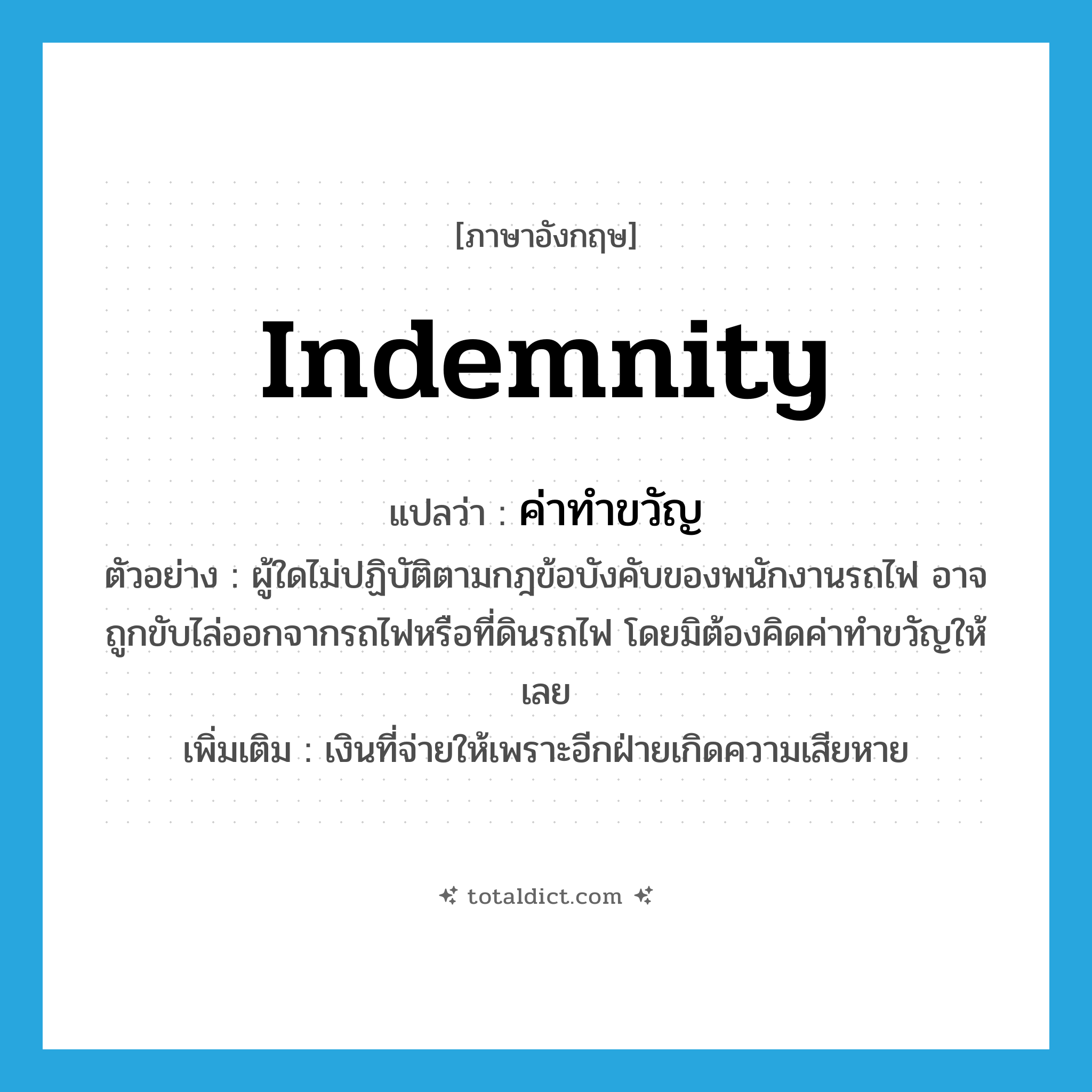 indemnity แปลว่า?, คำศัพท์ภาษาอังกฤษ indemnity แปลว่า ค่าทำขวัญ ประเภท N ตัวอย่าง ผู้ใดไม่ปฏิบัติตามกฎข้อบังคับของพนักงานรถไฟ อาจถูกขับไล่ออกจากรถไฟหรือที่ดินรถไฟ โดยมิต้องคิดค่าทำขวัญให้เลย เพิ่มเติม เงินที่จ่ายให้เพราะอีกฝ่ายเกิดความเสียหาย หมวด N