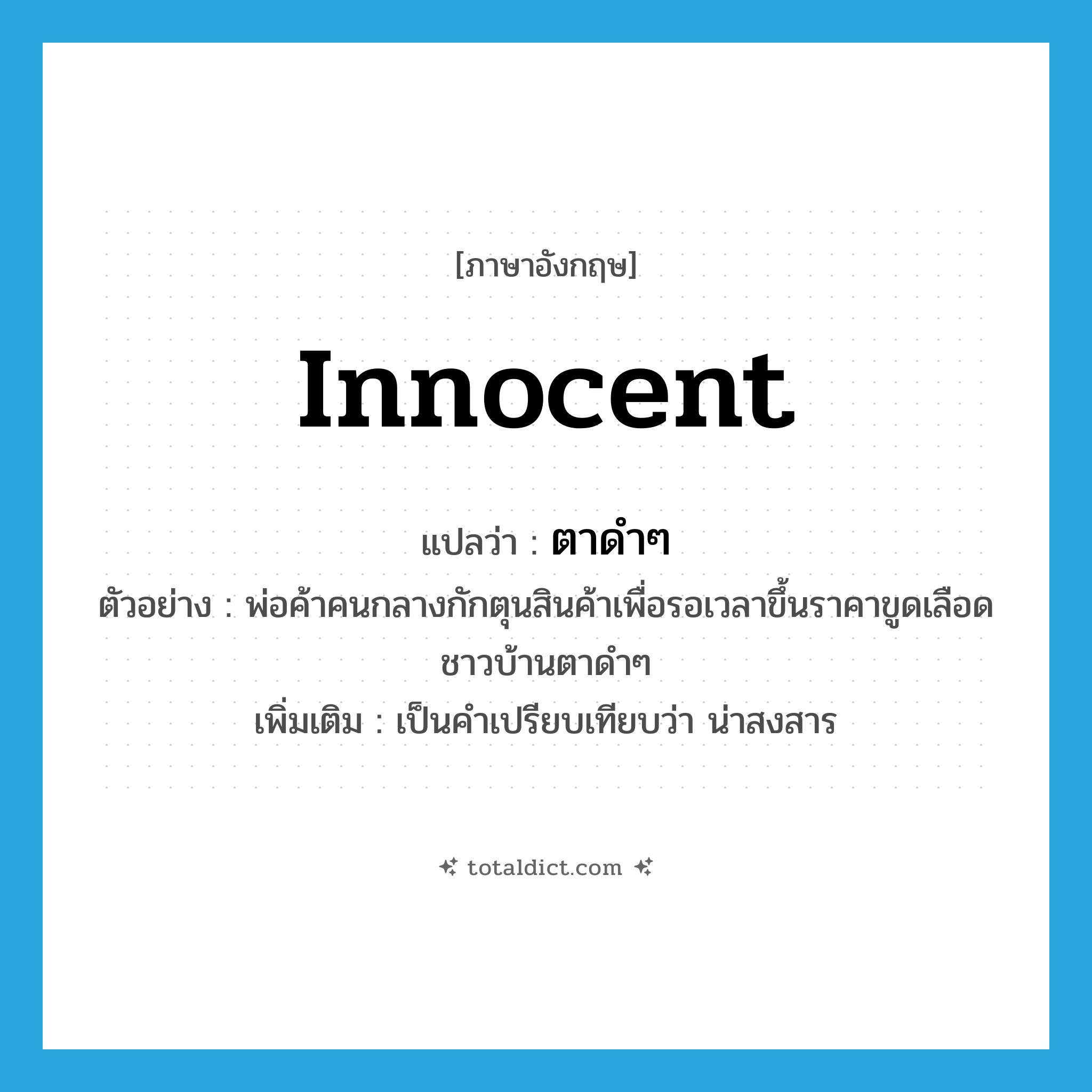 innocent แปลว่า?, คำศัพท์ภาษาอังกฤษ innocent แปลว่า ตาดำๆ ประเภท ADJ ตัวอย่าง พ่อค้าคนกลางกักตุนสินค้าเพื่อรอเวลาขึ้นราคาขูดเลือดชาวบ้านตาดำๆ เพิ่มเติม เป็นคำเปรียบเทียบว่า น่าสงสาร หมวด ADJ