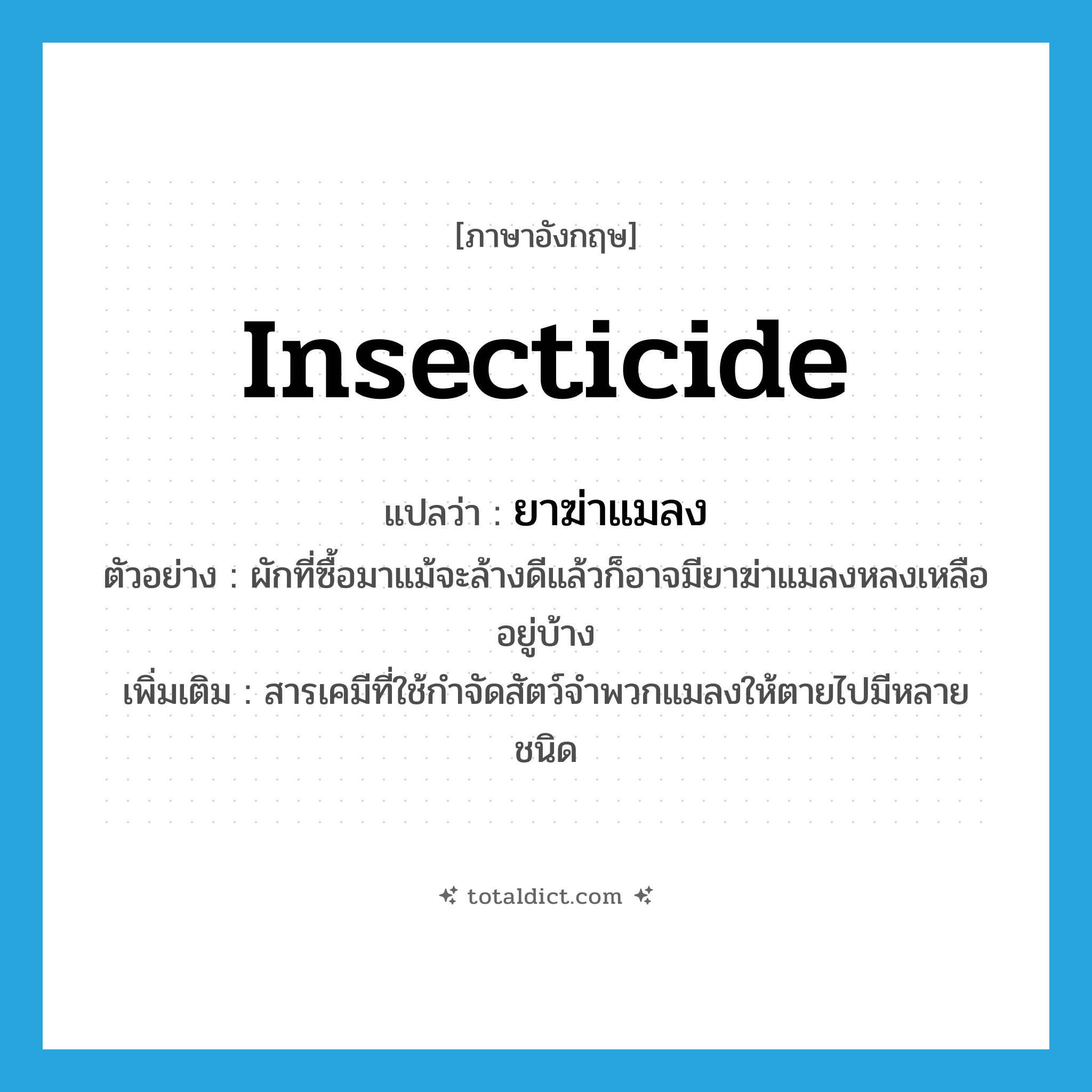 insecticide แปลว่า?, คำศัพท์ภาษาอังกฤษ insecticide แปลว่า ยาฆ่าแมลง ประเภท N ตัวอย่าง ผักที่ซื้อมาแม้จะล้างดีแล้วก็อาจมียาฆ่าแมลงหลงเหลืออยู่บ้าง เพิ่มเติม สารเคมีที่ใช้กำจัดสัตว์จำพวกแมลงให้ตายไปมีหลายชนิด หมวด N