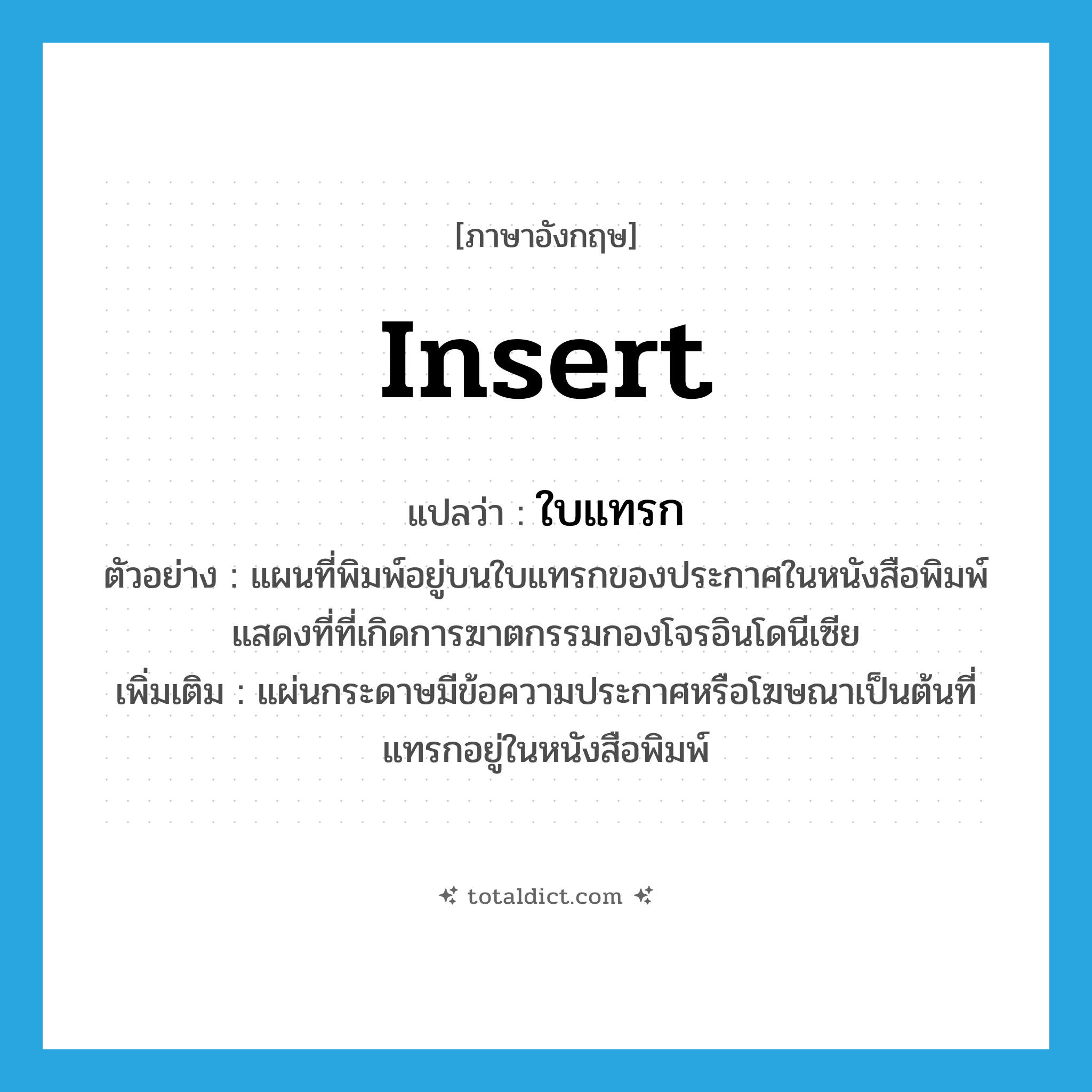 insert แปลว่า?, คำศัพท์ภาษาอังกฤษ insert แปลว่า ใบแทรก ประเภท N ตัวอย่าง แผนที่พิมพ์อยู่บนใบแทรกของประกาศในหนังสือพิมพ์ แสดงที่ที่เกิดการฆาตกรรมกองโจรอินโดนีเซีย เพิ่มเติม แผ่นกระดาษมีข้อความประกาศหรือโฆษณาเป็นต้นที่แทรกอยู่ในหนังสือพิมพ์ หมวด N