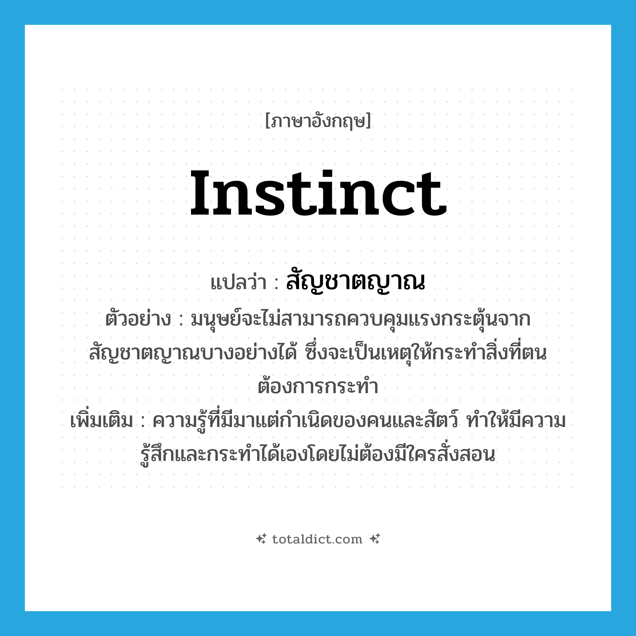 instinct แปลว่า?, คำศัพท์ภาษาอังกฤษ instinct แปลว่า สัญชาตญาณ ประเภท N ตัวอย่าง มนุษย์จะไม่สามารถควบคุมแรงกระตุ้นจากสัญชาตญาณบางอย่างได้ ซึ่งจะเป็นเหตุให้กระทำสิ่งที่ตนต้องการกระทำ เพิ่มเติม ความรู้ที่มีมาแต่กำเนิดของคนและสัตว์ ทำให้มีความรู้สึกและกระทำได้เองโดยไม่ต้องมีใครสั่งสอน หมวด N