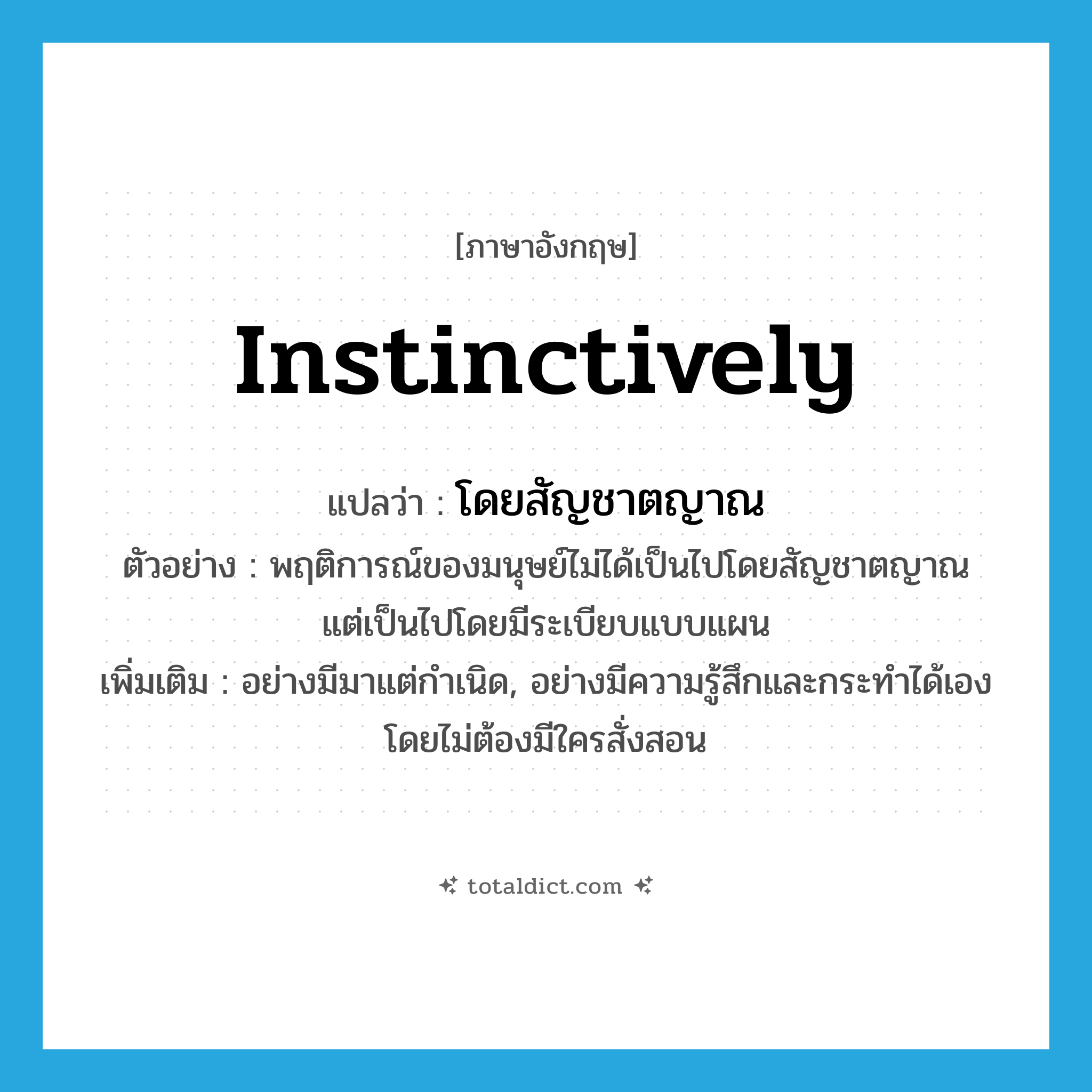 instinctively แปลว่า?, คำศัพท์ภาษาอังกฤษ instinctively แปลว่า โดยสัญชาตญาณ ประเภท ADV ตัวอย่าง พฤติการณ์ของมนุษย์ไม่ได้เป็นไปโดยสัญชาตญาณ แต่เป็นไปโดยมีระเบียบแบบแผน เพิ่มเติม อย่างมีมาแต่กำเนิด, อย่างมีความรู้สึกและกระทำได้เองโดยไม่ต้องมีใครสั่งสอน หมวด ADV