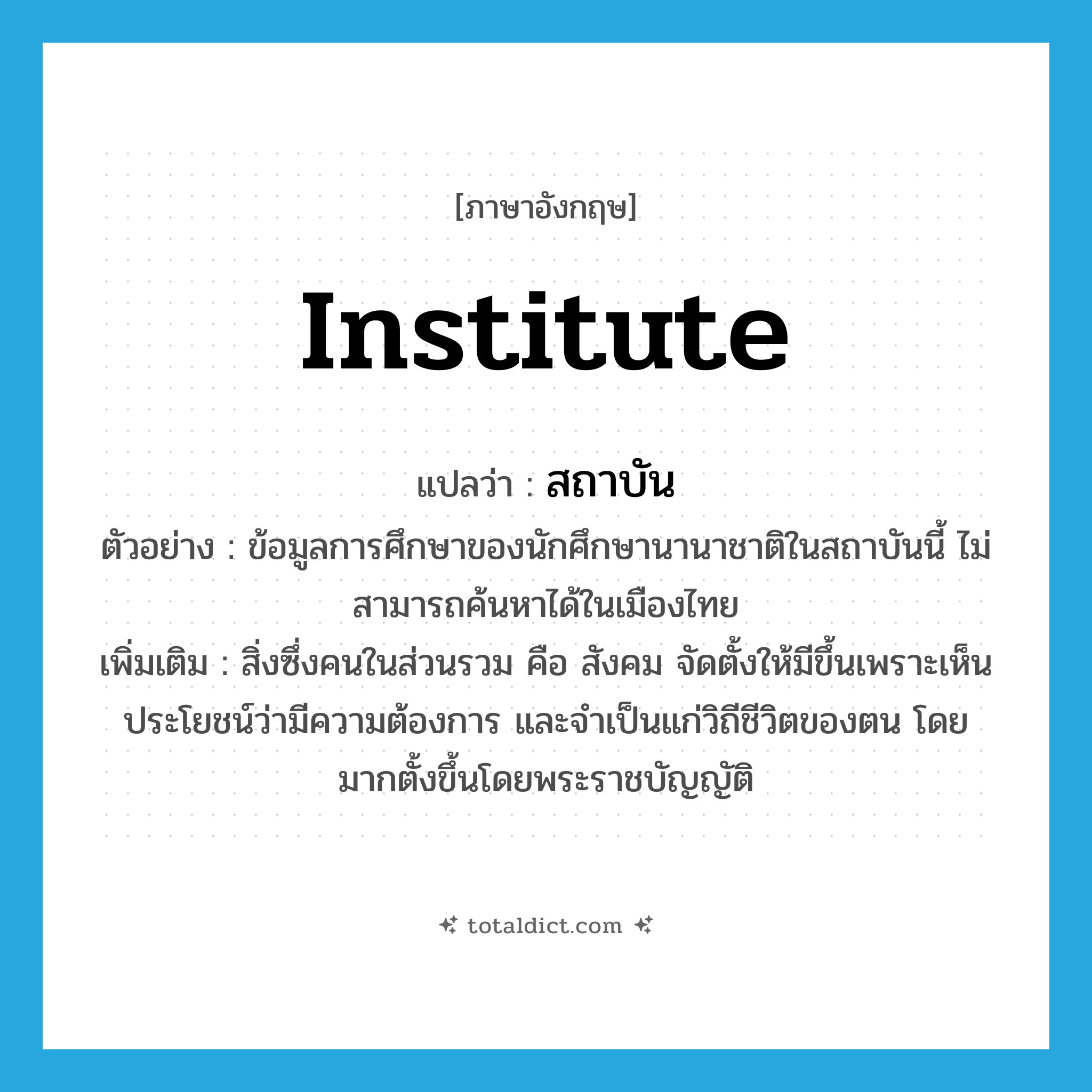 institute แปลว่า?, คำศัพท์ภาษาอังกฤษ institute แปลว่า สถาบัน ประเภท N ตัวอย่าง ข้อมูลการศึกษาของนักศึกษานานาชาติในสถาบันนี้ ไม่สามารถค้นหาได้ในเมืองไทย เพิ่มเติม สิ่งซึ่งคนในส่วนรวม คือ สังคม จัดตั้งให้มีขึ้นเพราะเห็นประโยชน์ว่ามีความต้องการ และจำเป็นแก่วิถีชีวิตของตน โดยมากตั้งขึ้นโดยพระราชบัญญัติ หมวด N