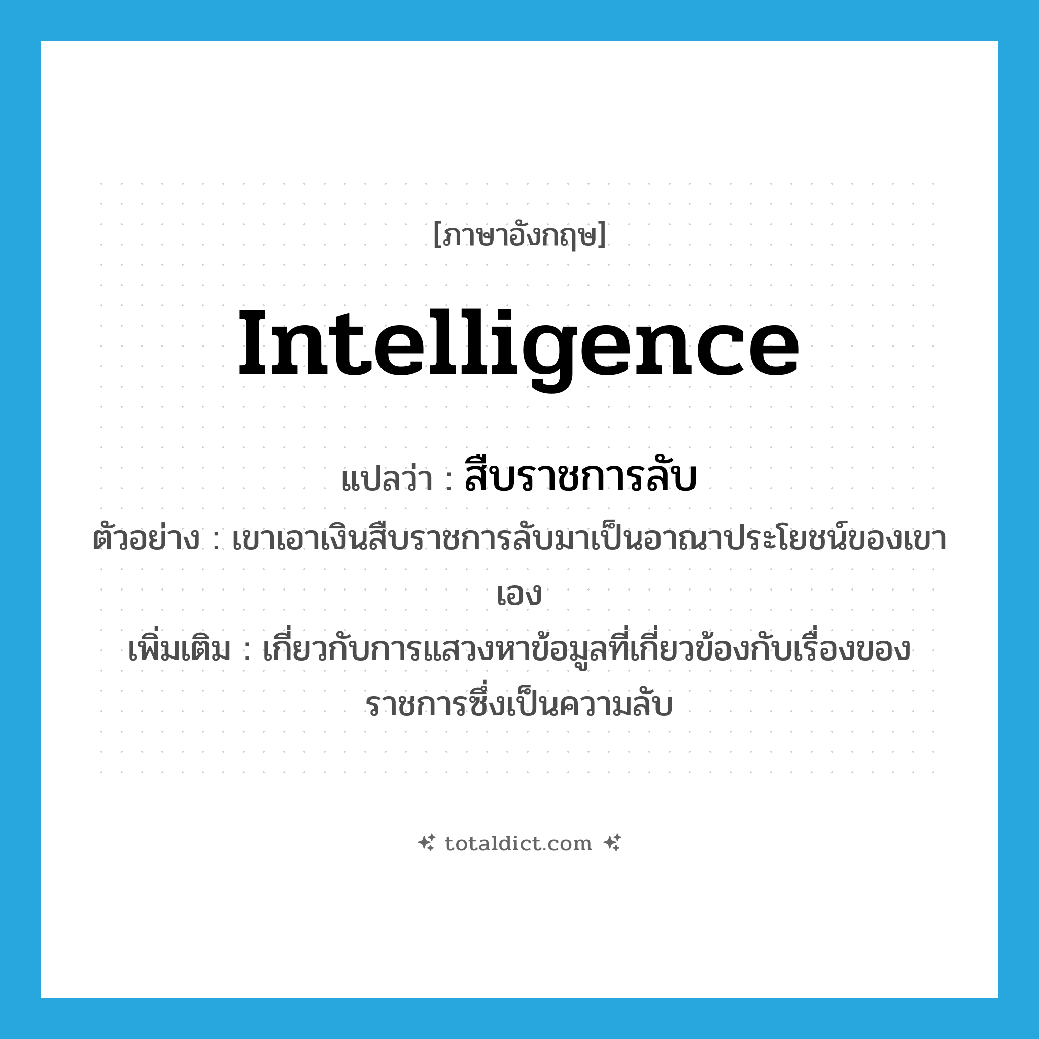 intelligence แปลว่า?, คำศัพท์ภาษาอังกฤษ Intelligence แปลว่า สืบราชการลับ ประเภท ADJ ตัวอย่าง เขาเอาเงินสืบราชการลับมาเป็นอาณาประโยชน์ของเขาเอง เพิ่มเติม เกี่ยวกับการแสวงหาข้อมูลที่เกี่ยวข้องกับเรื่องของราชการซึ่งเป็นความลับ หมวด ADJ