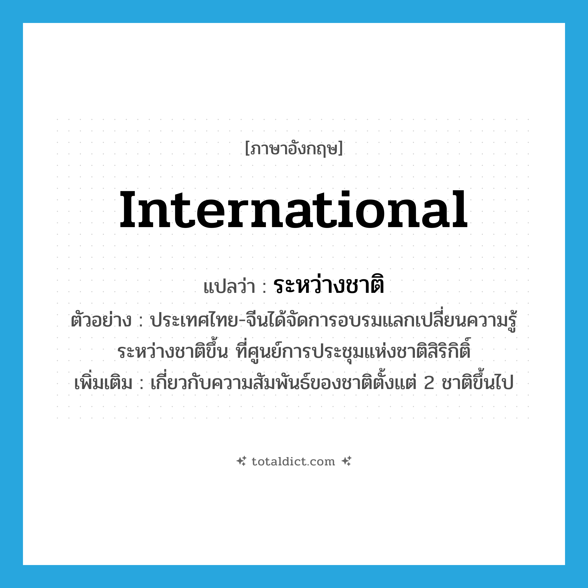 international แปลว่า?, คำศัพท์ภาษาอังกฤษ international แปลว่า ระหว่างชาติ ประเภท ADJ ตัวอย่าง ประเทศไทย-จีนได้จัดการอบรมแลกเปลี่ยนความรู้ระหว่างชาติขึ้น ที่ศูนย์การประชุมแห่งชาติสิริกิติ์ เพิ่มเติม เกี่ยวกับความสัมพันธ์ของชาติตั้งแต่ 2 ชาติขึ้นไป หมวด ADJ