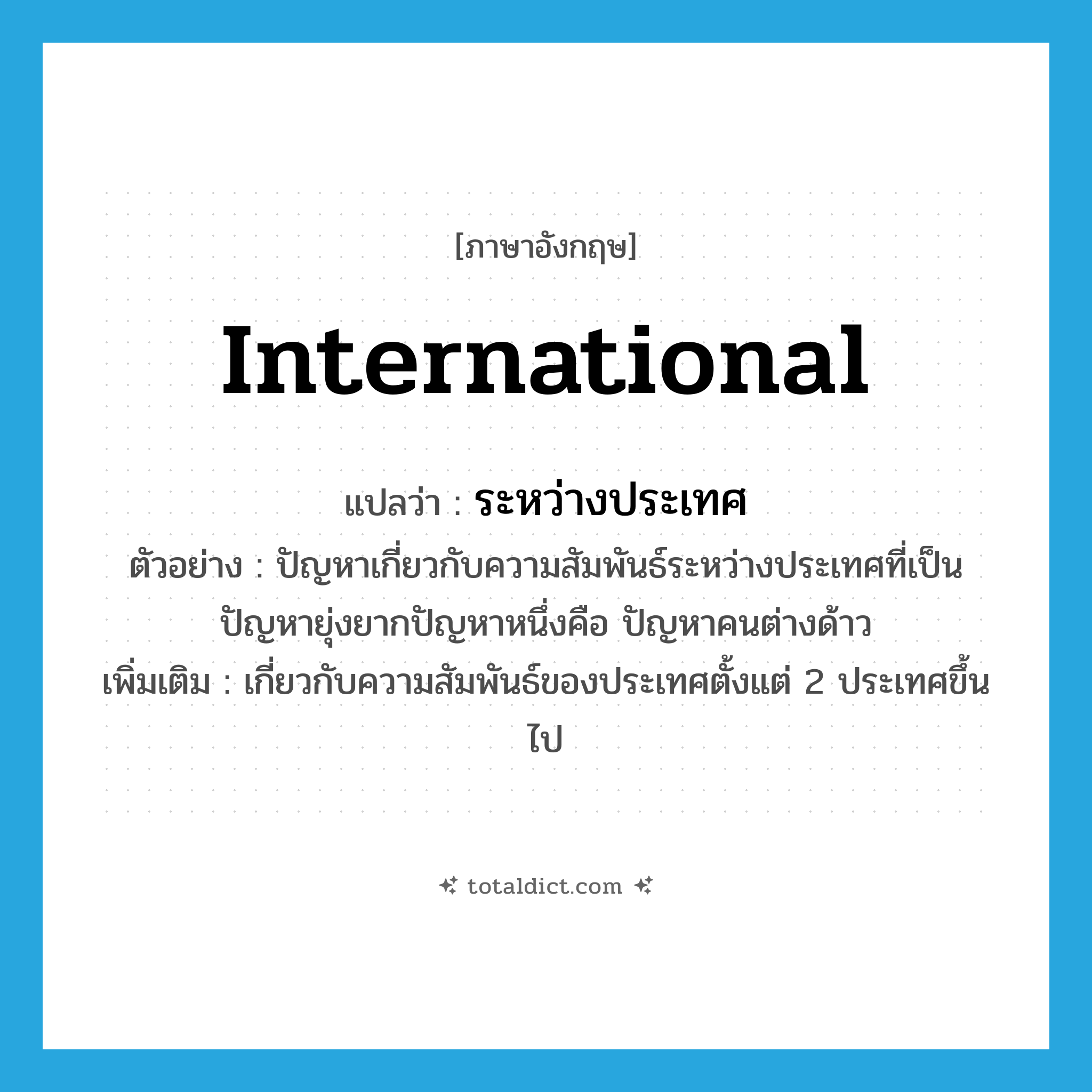 international แปลว่า?, คำศัพท์ภาษาอังกฤษ international แปลว่า ระหว่างประเทศ ประเภท ADJ ตัวอย่าง ปัญหาเกี่ยวกับความสัมพันธ์ระหว่างประเทศที่เป็นปัญหายุ่งยากปัญหาหนึ่งคือ ปัญหาคนต่างด้าว เพิ่มเติม เกี่ยวกับความสัมพันธ์ของประเทศตั้งแต่ 2 ประเทศขึ้นไป หมวด ADJ