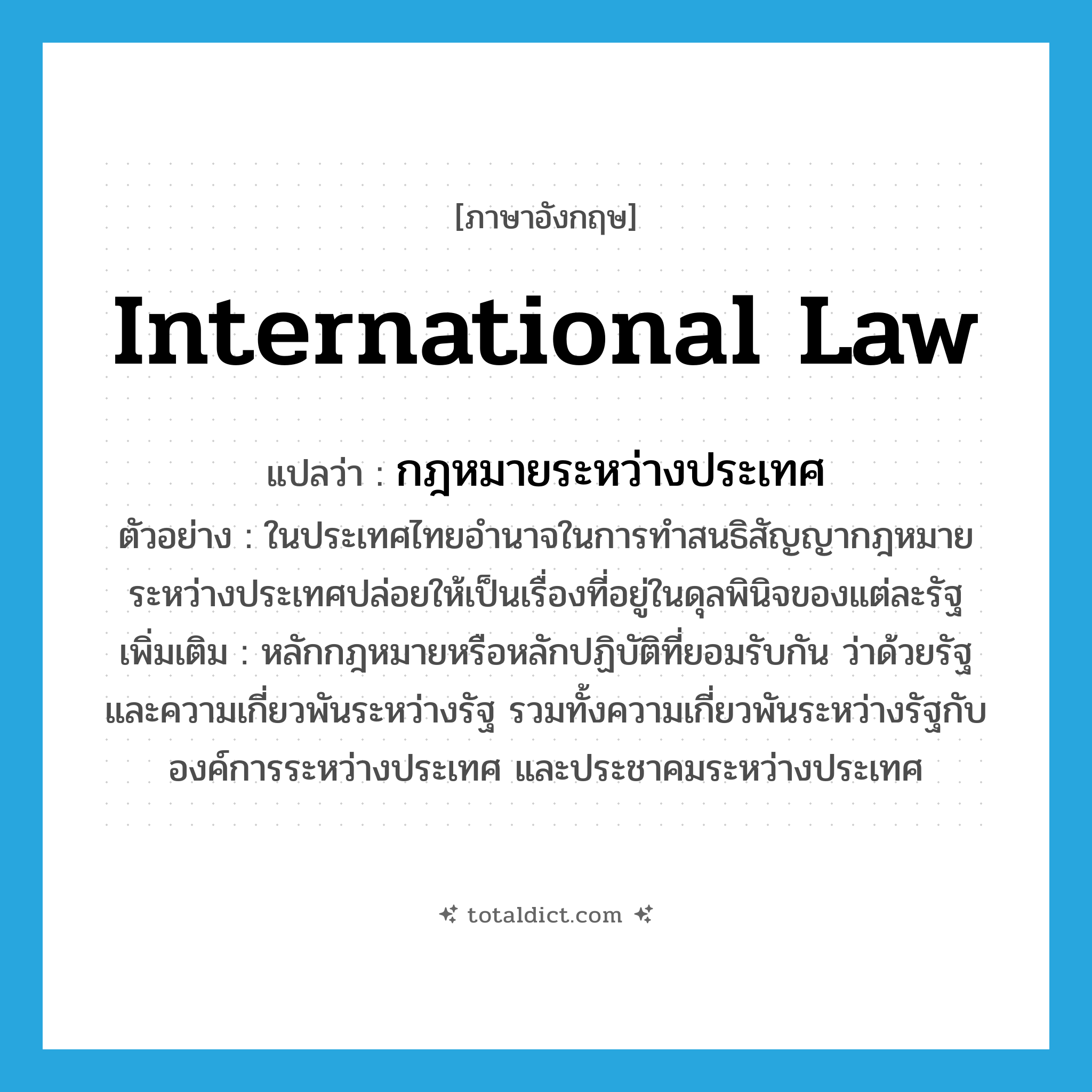 international law แปลว่า?, คำศัพท์ภาษาอังกฤษ international law แปลว่า กฎหมายระหว่างประเทศ ประเภท N ตัวอย่าง ในประเทศไทยอำนาจในการทำสนธิสัญญากฎหมายระหว่างประเทศปล่อยให้เป็นเรื่องที่อยู่ในดุลพินิจของแต่ละรัฐ เพิ่มเติม หลักกฎหมายหรือหลักปฏิบัติที่ยอมรับกัน ว่าด้วยรัฐ และความเกี่ยวพันระหว่างรัฐ รวมทั้งความเกี่ยวพันระหว่างรัฐกับองค์การระหว่างประเทศ และประชาคมระหว่างประเทศ หมวด N